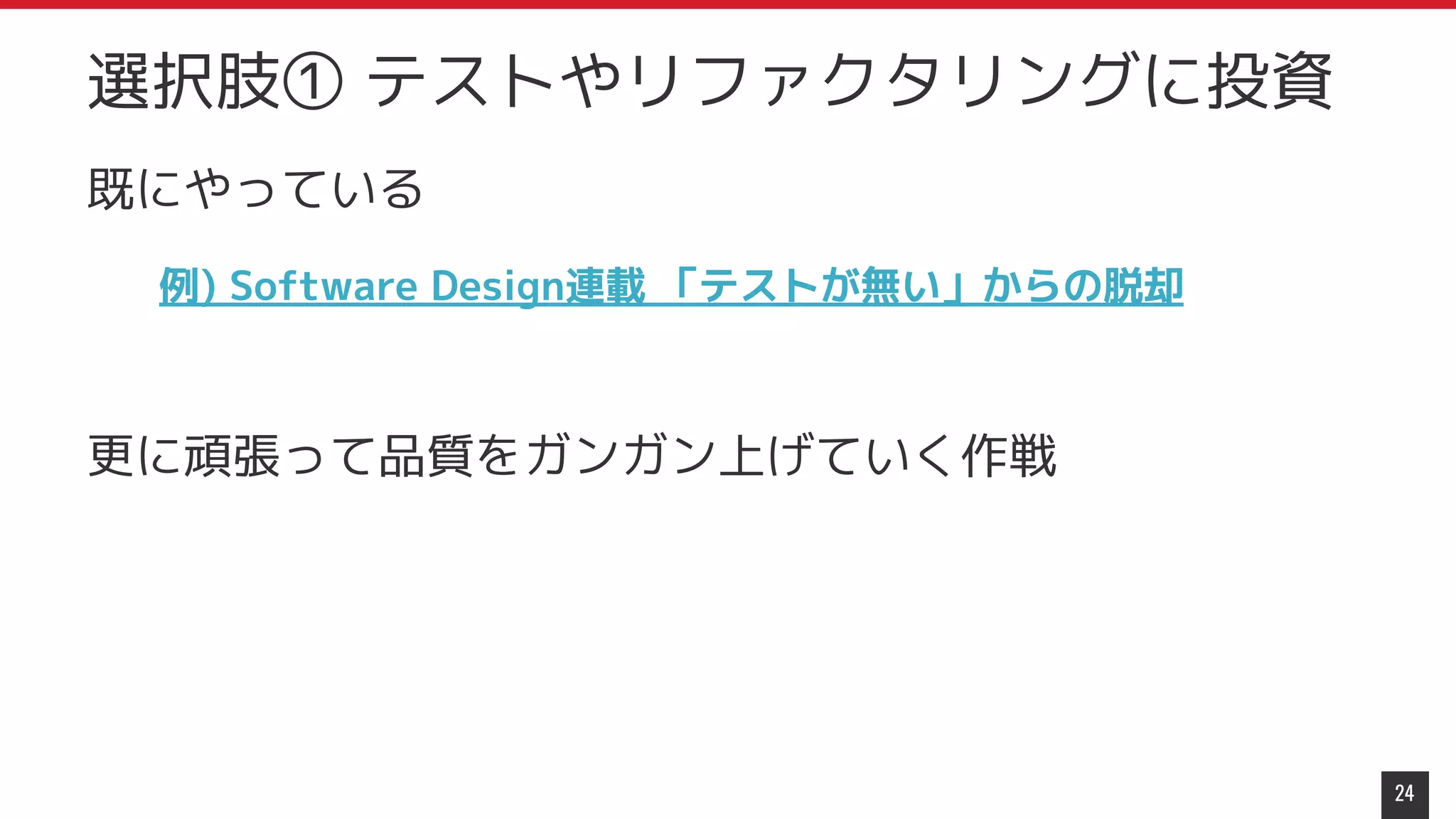 既にやっている
例) Software Design連載 「テストが無い」からの脱却
更に頑張って品質をガンガン上げていく作戦
24
選択肢① テストやリファクタリングに投資
 