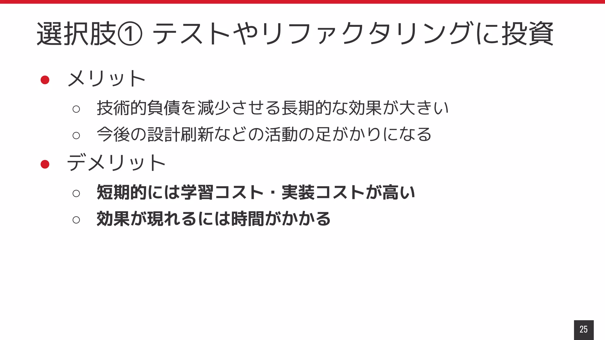 ● メリット
○ 技術的負債を減少させる長期的な効果が大きい
○ 今後の設計刷新などの活動の足がかりになる
● デメリット
○ 短期的には学習コスト・実装コストが高い
○ 効果が現れるには時間がかかる
25
選択肢① テストやリファクタリングに投資
 