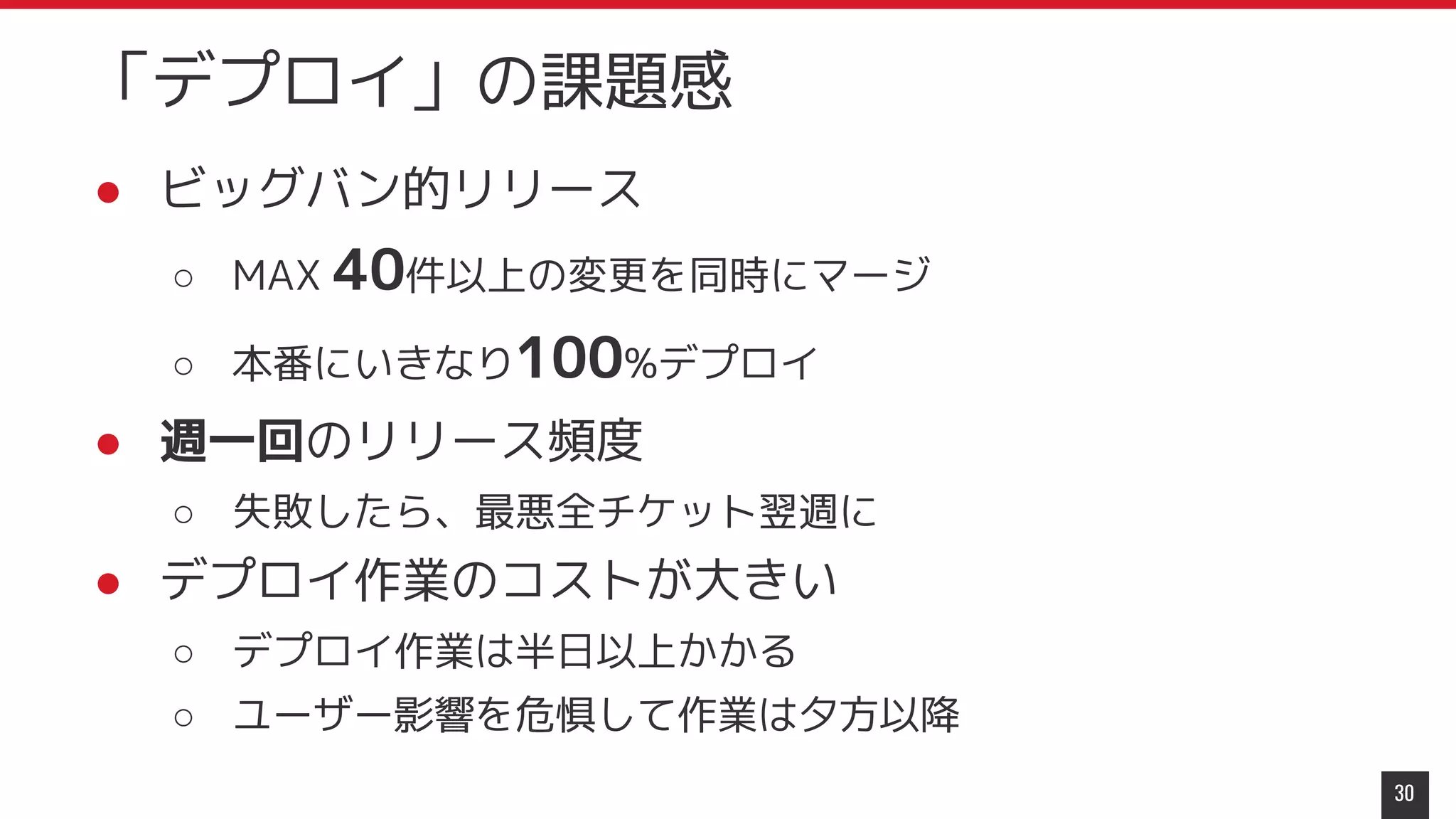 ● ビッグバン的リリース
○ MAX 40件以上の変更を同時にマージ
○ 本番にいきなり100%デプロイ
● 週一回のリリース頻度
○ 失敗したら、最悪全チケット翌週に
● デプロイ作業のコストが大きい
○ デプロイ作業は半日以上かかる
○ ユーザー影響を危惧して作業は夕方以降
30
「デプロイ」の課題感
 
