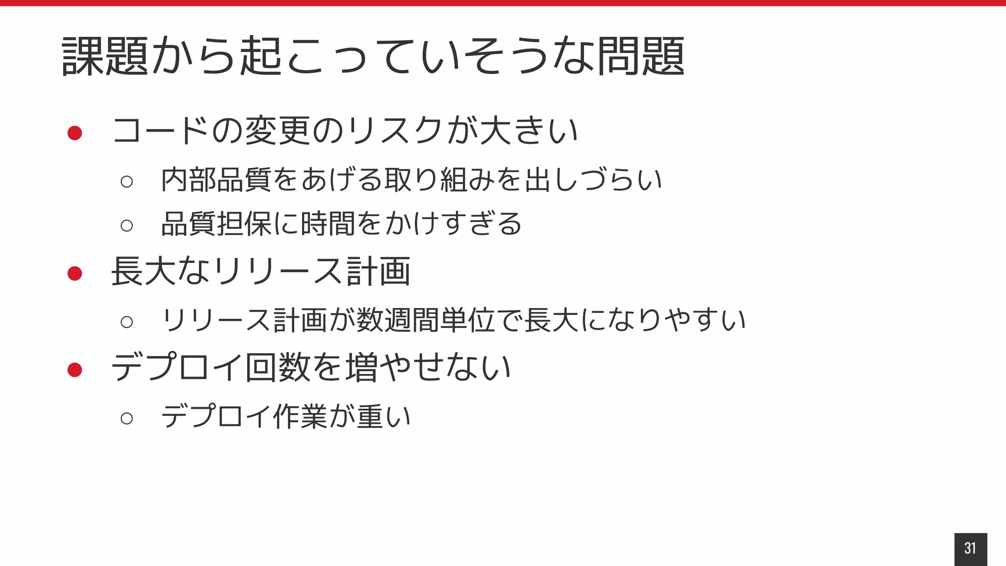 ● コードの変更のリスクが大きい
○ 内部品質をあげる取り組みを出しづらい
○ 品質担保に時間をかけすぎる
● 長大なリリース計画
○ リリース計画が数週間単位で長大になりやすい
● デプロイ回数を増やせない
○ デプロイ作業が重い
31
課題から起こっていそうな問題
 