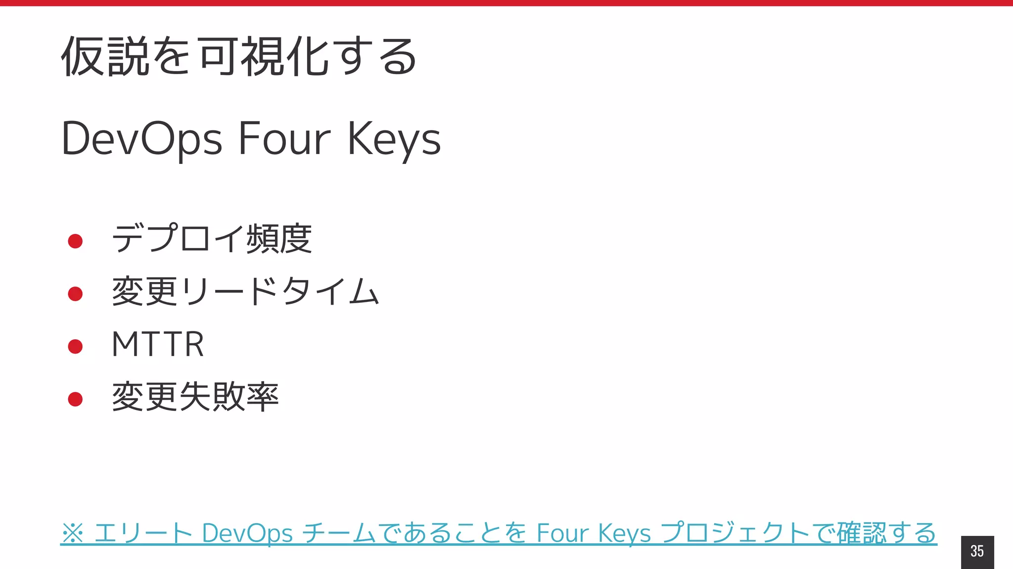 DevOps Four Keys
● デプロイ頻度
● 変更リードタイム
● MTTR
● 変更失敗率
※ エリート DevOps チームであることを Four Keys プロジェクトで確認する
35
仮説を可視化する
 