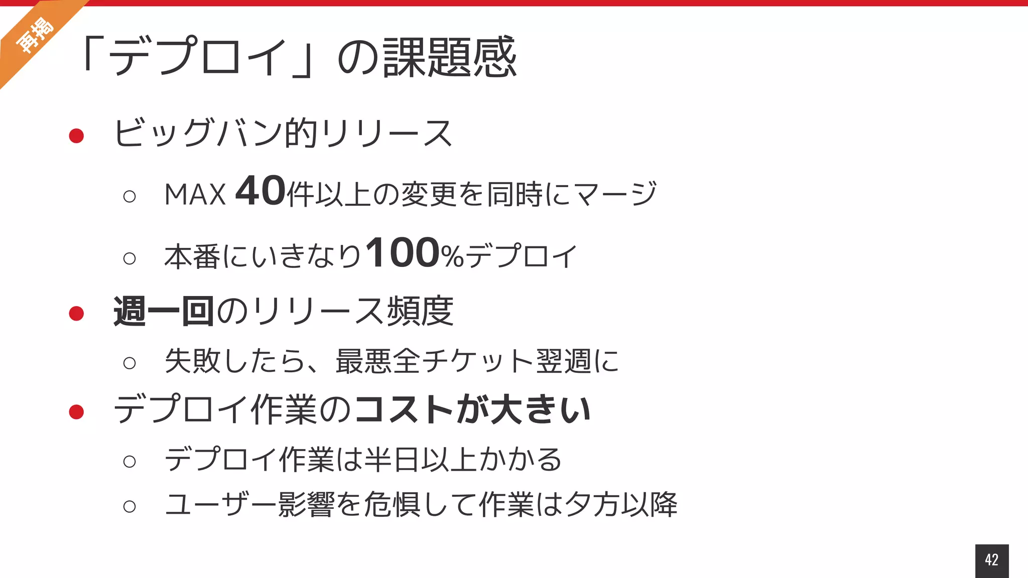 ● ビッグバン的リリース
○ MAX 40件以上の変更を同時にマージ
○ 本番にいきなり100%デプロイ
● 週一回のリリース頻度
○ 失敗したら、最悪全チケット翌週に
● デプロイ作業のコストが大きい
○ デプロイ作業は半日以上かかる
○ ユーザー影響を危惧して作業は夕方以降
42
「デプロイ」の課題感
再
掲
 