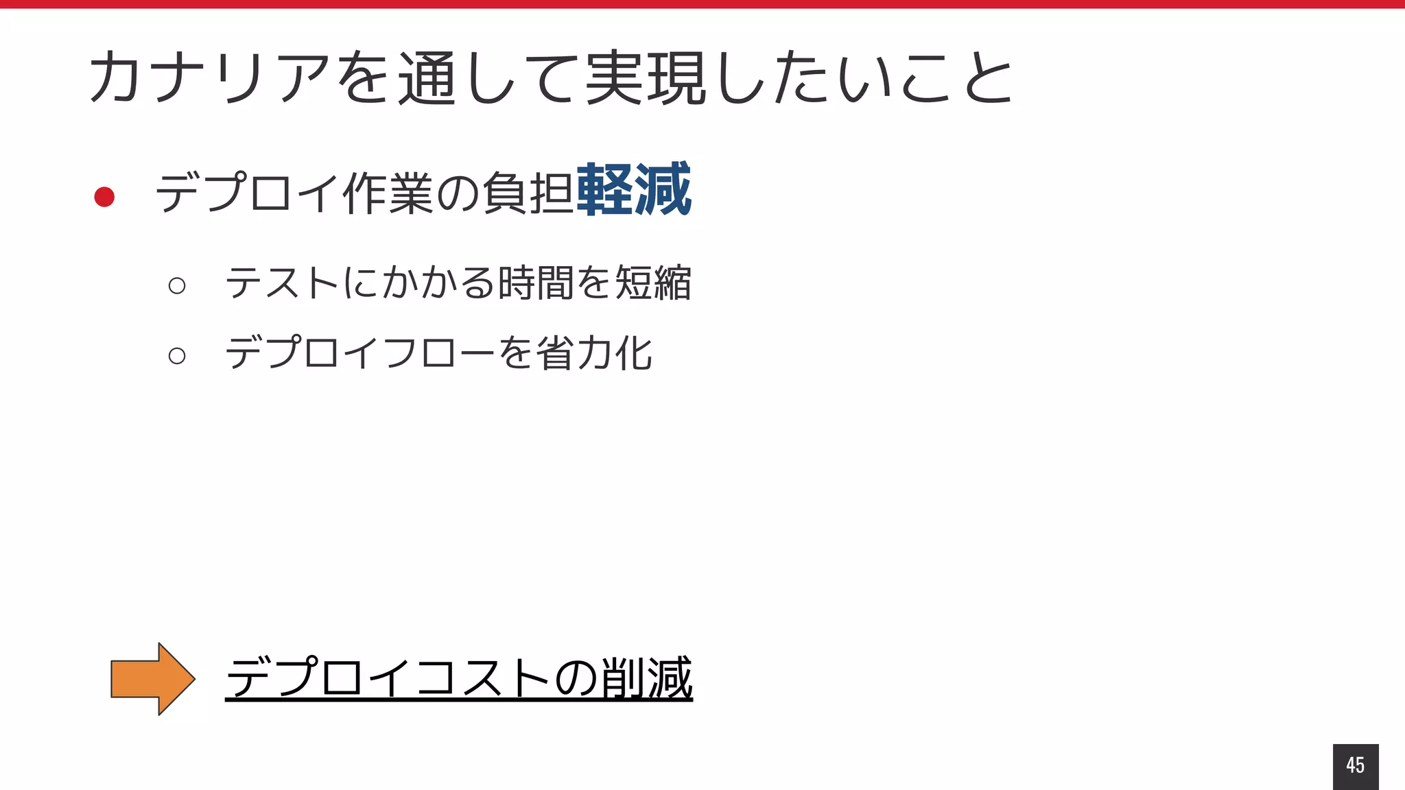 ● デプロイ作業の負担軽減
○ テストにかかる時間を短縮
○ デプロイフローを省力化
45
カナリアを通して実現したいこと
デプロイコストの削減
 