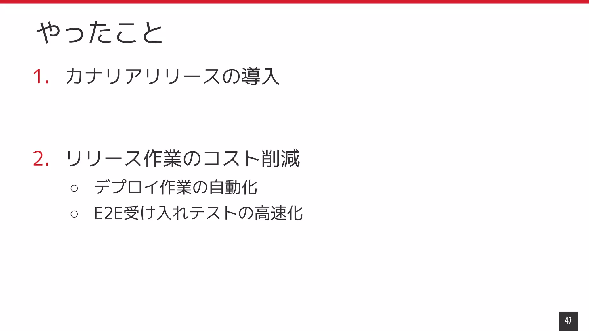 1. カナリアリリースの導入
2. リリース作業のコスト削減
○ デプロイ作業の自動化
○ E2E受け入れテストの高速化
47
やったこと
 