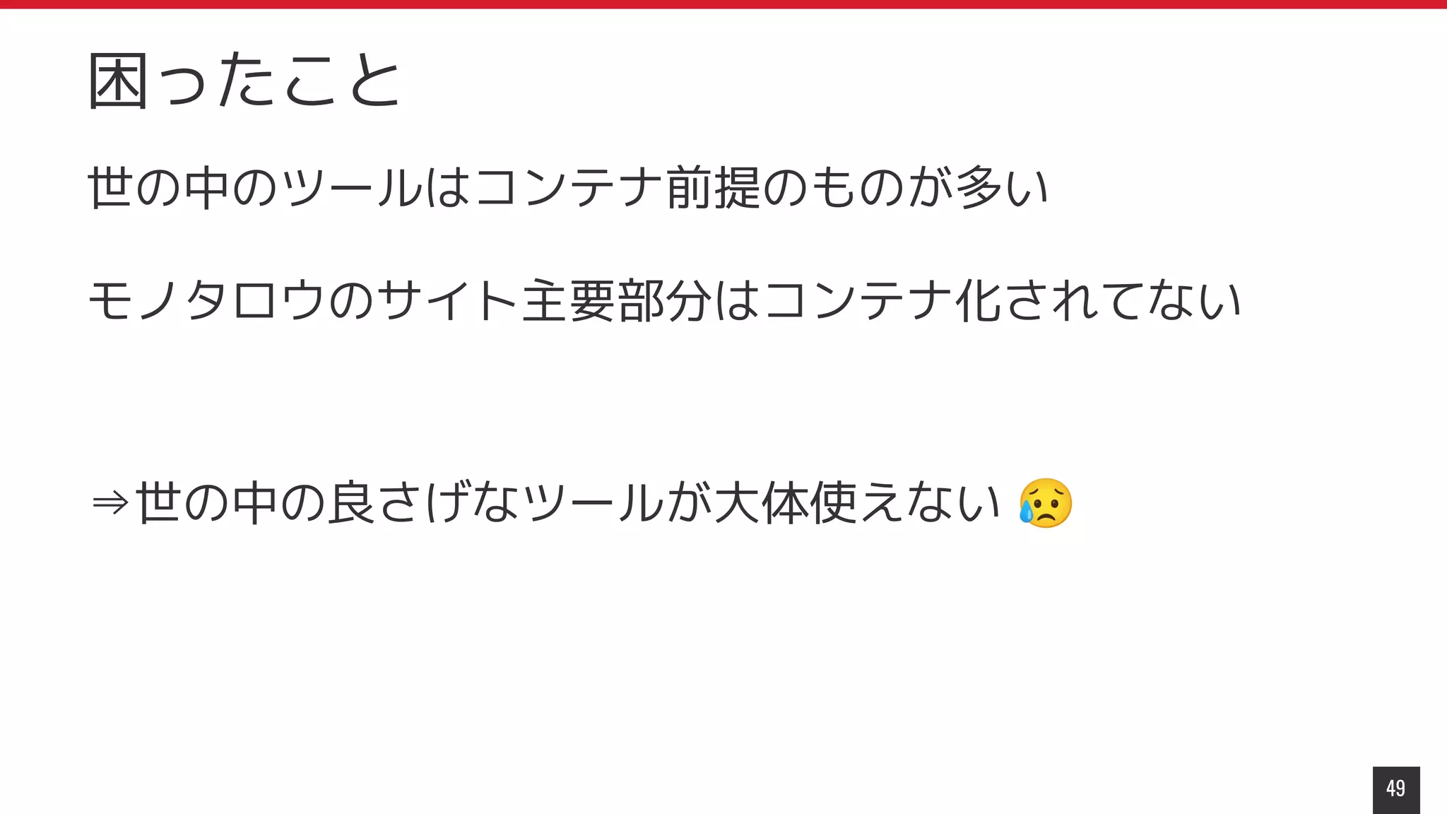 世の中のツールはコンテナ前提のものが多い
モノタロウのサイト主要部分はコンテナ化されてない
⇒世の中の良さげなツールが大体使えない 😥
49
困ったこと
 