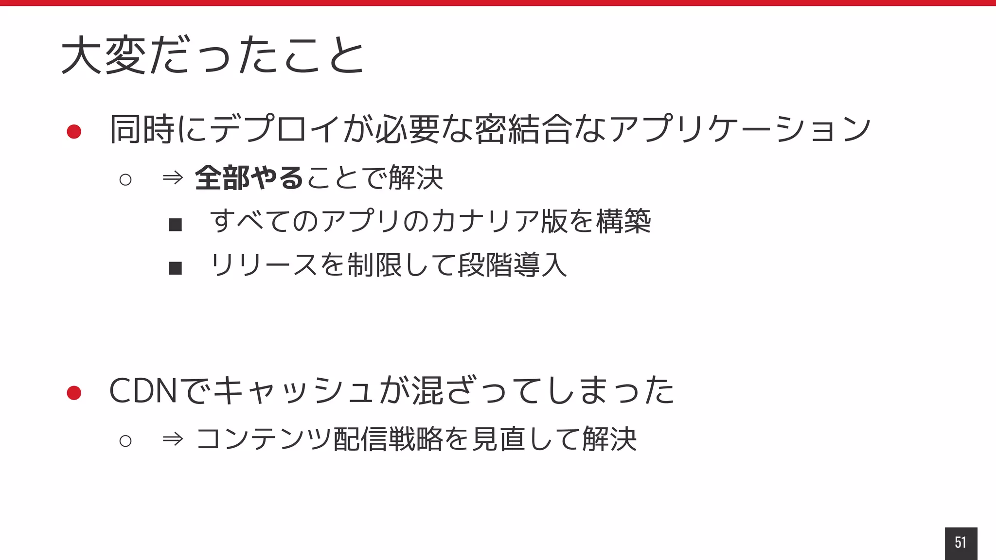 ● 同時にデプロイが必要な密結合なアプリケーション
○ ⇒ 全部やることで解決
■ すべてのアプリのカナリア版を構築
■ リリースを制限して段階導入
● CDNでキャッシュが混ざってしまった
○ ⇒ コンテンツ配信戦略を見直して解決
51
大変だったこと
 