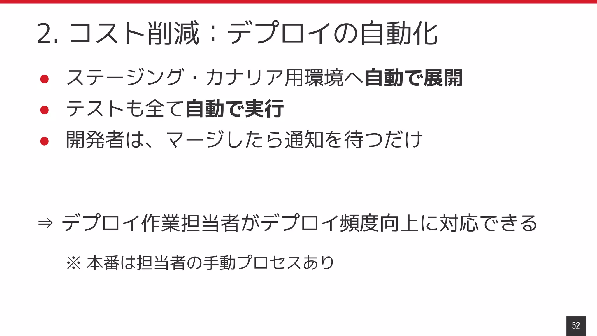 52
2. コスト削減：デプロイの自動化
● ステージング・カナリア用環境へ自動で展開
● テストも全て自動で実行
● 開発者は、マージしたら通知を待つだけ
⇒ デプロイ作業担当者がデプロイ頻度向上に対応できる
※ 本番は担当者の手動プロセスあり
 