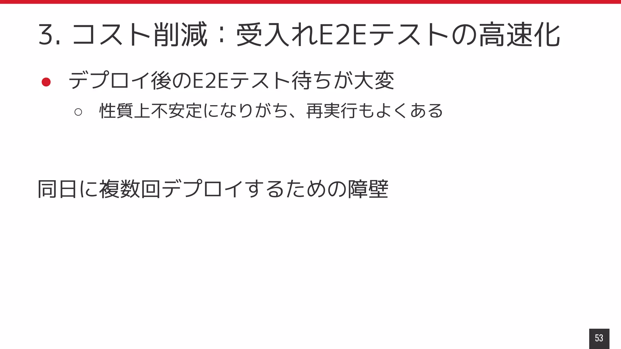 ● デプロイ後のE2Eテスト待ちが大変
○ 性質上不安定になりがち、再実行もよくある
同日に複数回デプロイするための障壁
53
3. コスト削減：受入れE2Eテストの高速化
 