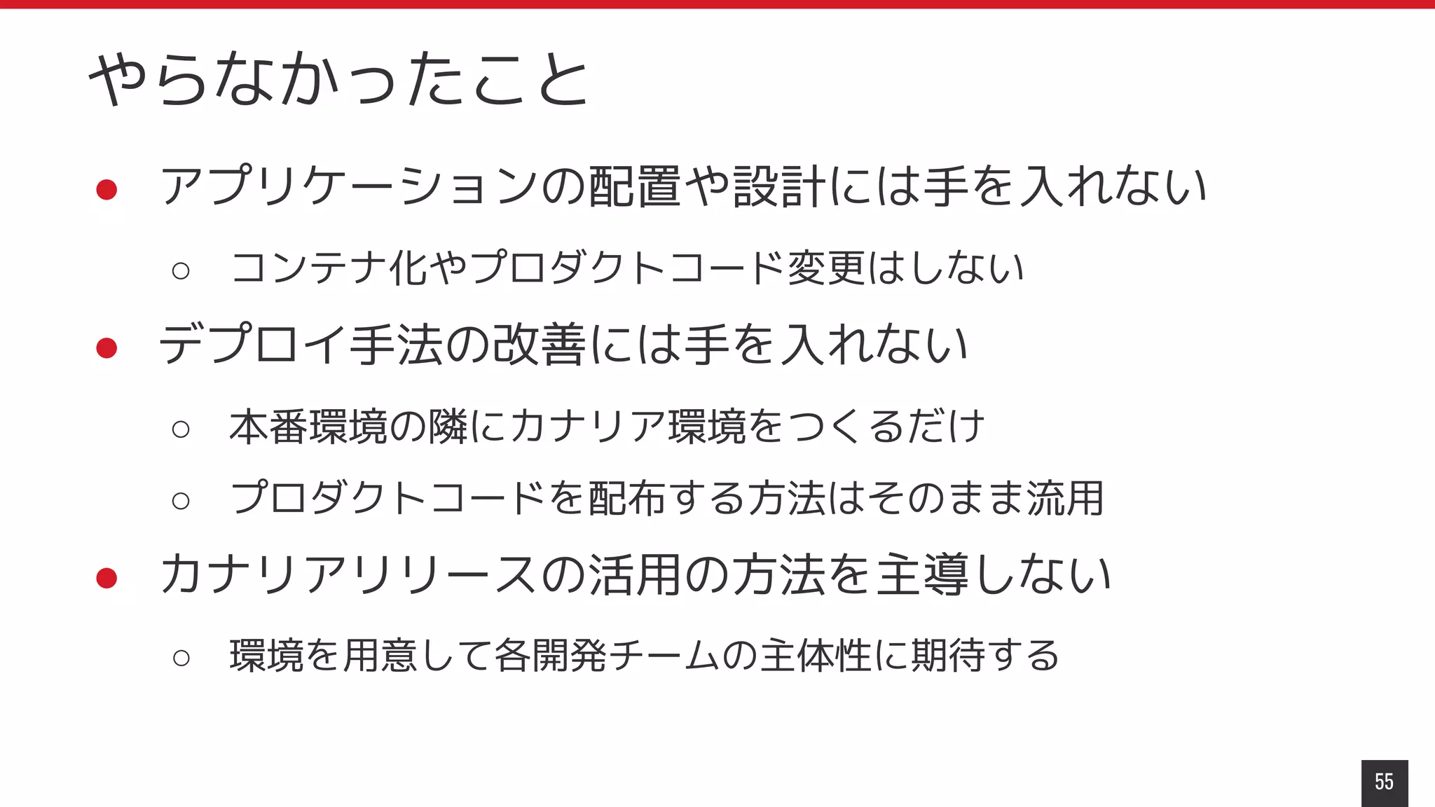● アプリケーションの配置や設計には手を入れない
○ コンテナ化やプロダクトコード変更はしない
● デプロイ手法の改善には手を入れない
○ 本番環境の隣にカナリア環境をつくるだけ
○ プロダクトコードを配布する方法はそのまま流用
● カナリアリリースの活用の方法を主導しない
○ 環境を用意して各開発チームの主体性に期待する
55
やらなかったこと
 