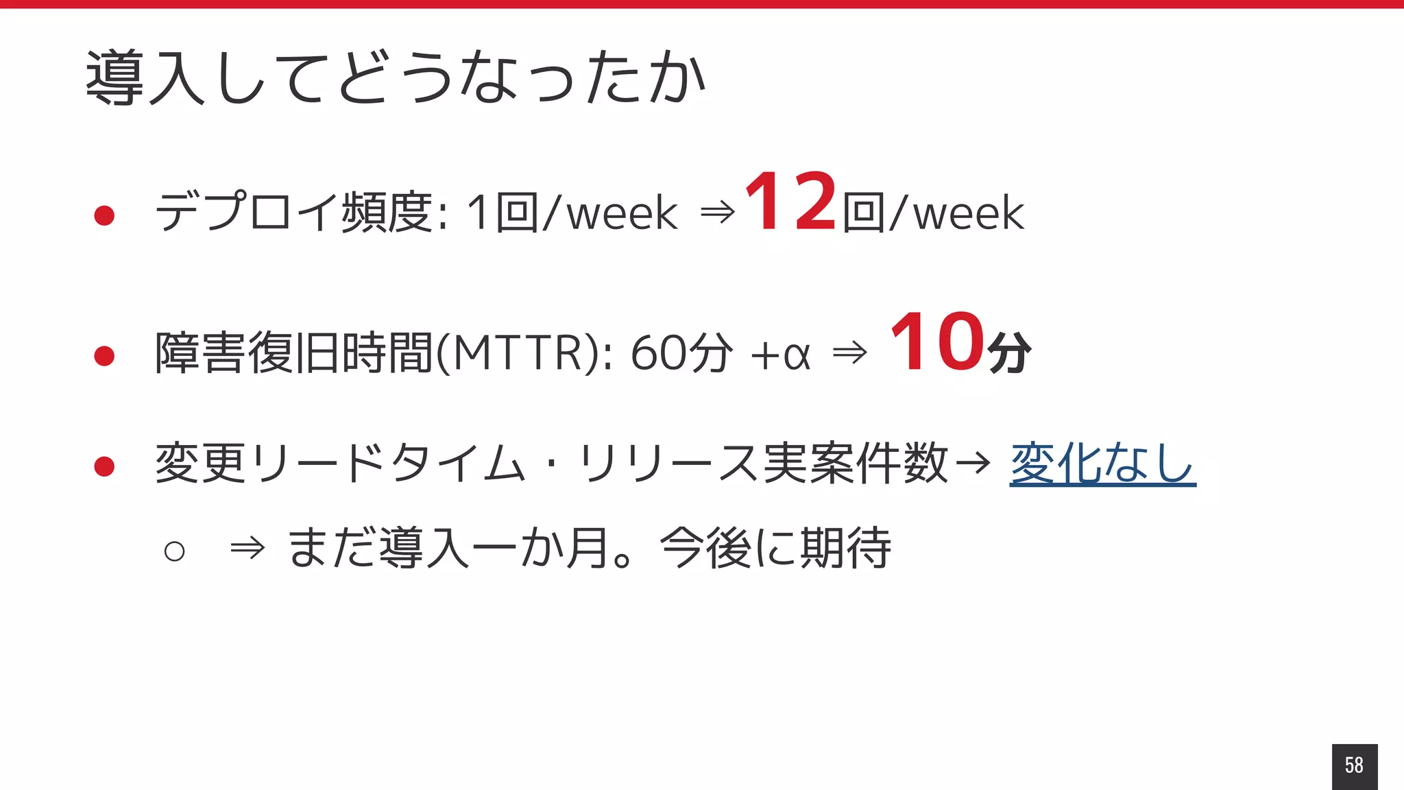● デプロイ頻度: 1回/week ⇒12回/week
● 障害復旧時間(MTTR): 60分 +α ⇒ 10分
● 変更リードタイム・リリース実案件数→ 変化なし
○ ⇒ まだ導入一か月。今後に期待
58
導入してどうなったか
 