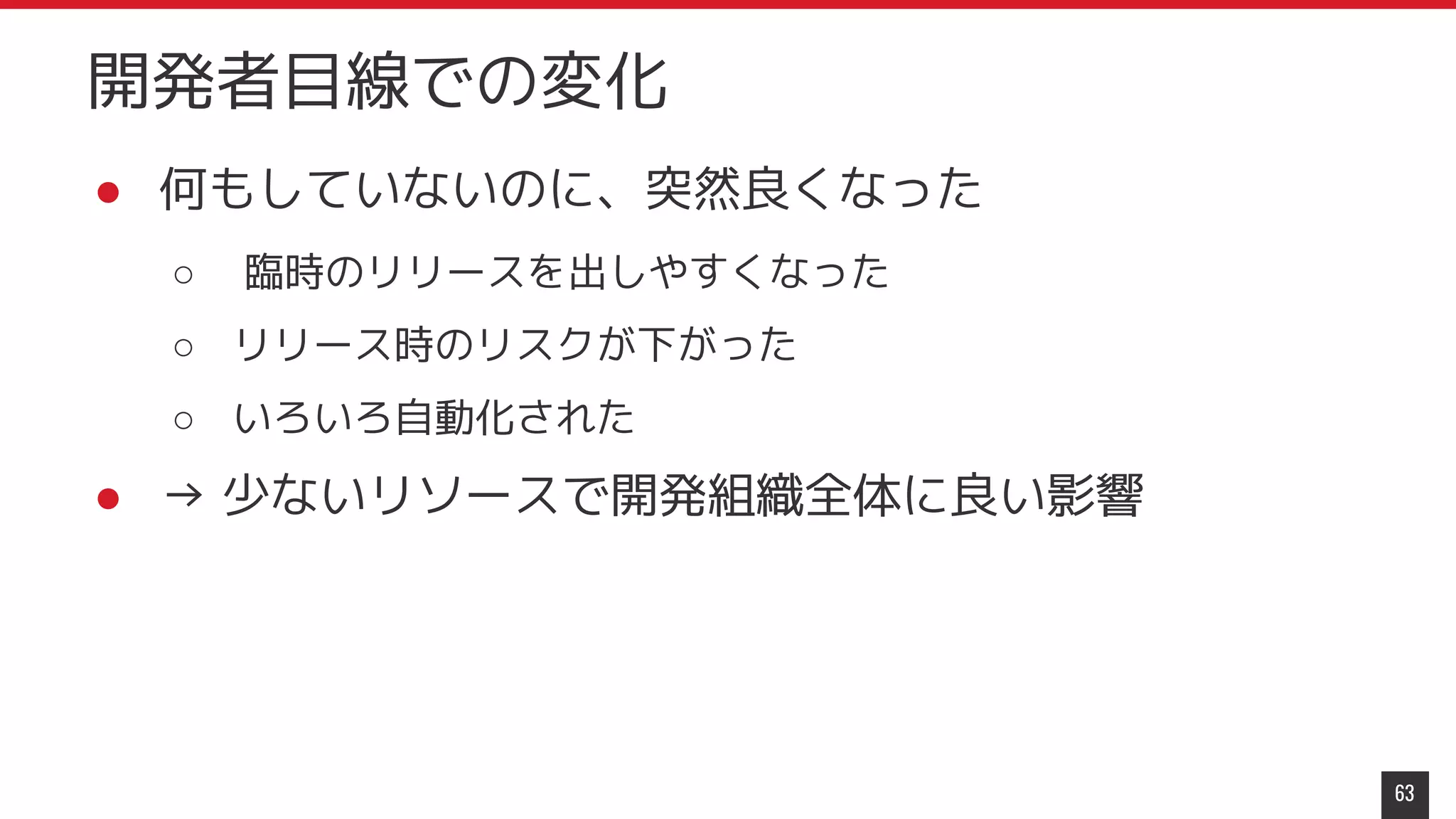 ● 何もしていないのに、突然良くなった
○ 臨時のリリースを出しやすくなった
○ リリース時のリスクが下がった
○ いろいろ自動化された
● → 少ないリソースで開発組織全体に良い影響
63
開発者目線での変化
 