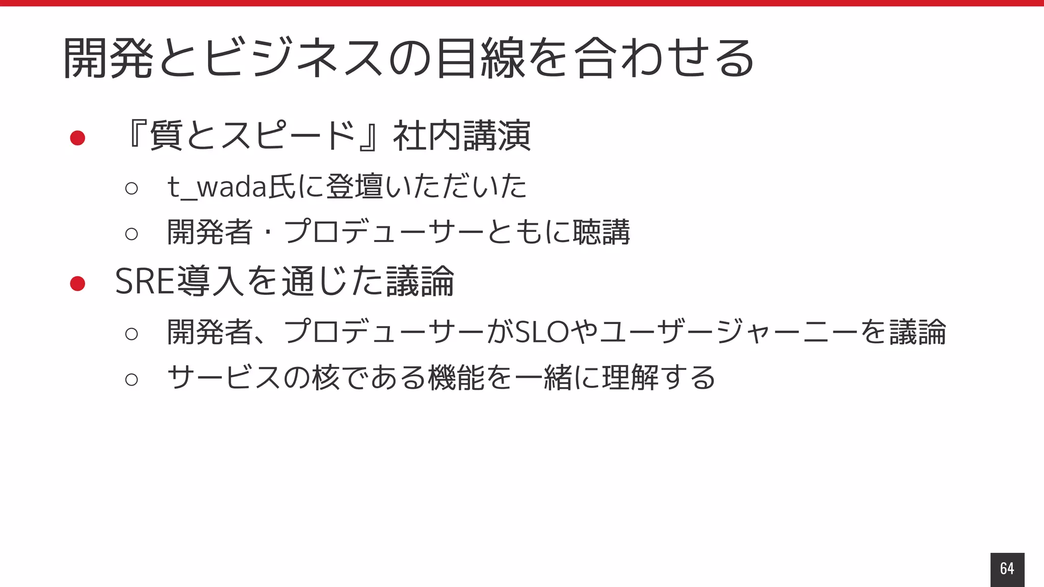 ● 『質とスピード』社内講演
○ t_wada氏に登壇いただいた
○ 開発者・プロデューサーともに聴講
● SRE導入を通じた議論
○ 開発者、プロデューサーがSLOやユーザージャーニーを議論
○ サービスの核である機能を一緒に理解する
64
開発とビジネスの目線を合わせる
 