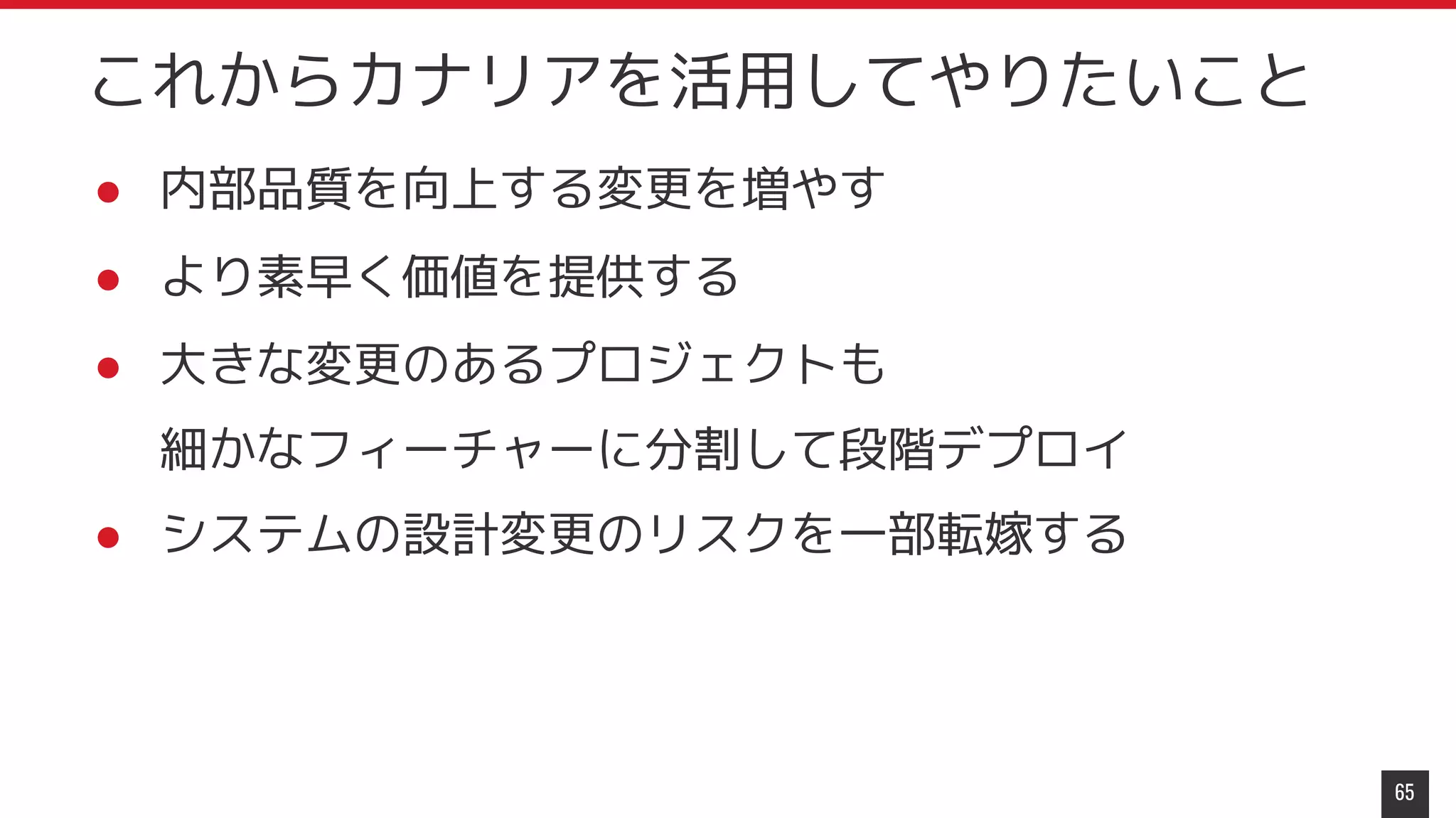● 内部品質を向上する変更を増やす
● より素早く価値を提供する
● 大きな変更のあるプロジェクトも
細かなフィーチャーに分割して段階デプロイ
● システムの設計変更のリスクを一部転嫁する
65
これからカナリアを活用してやりたいこと
 