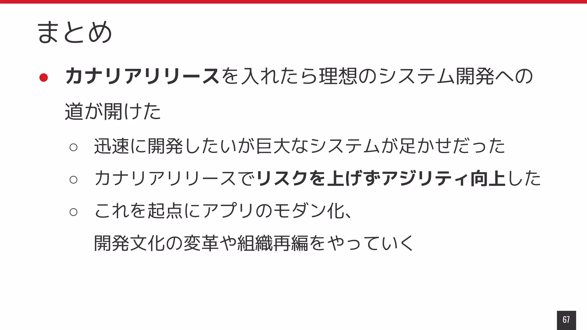 ● カナリアリリースを入れたら理想のシステム開発への
道が開けた
○ 迅速に開発したいが巨大なシステムが足かせだった
○ カナリアリリースでリスクを上げずアジリティ向上した
○ これを起点にアプリのモダン化、
開発文化の変革や組織再編をやっていく
67
まとめ
 