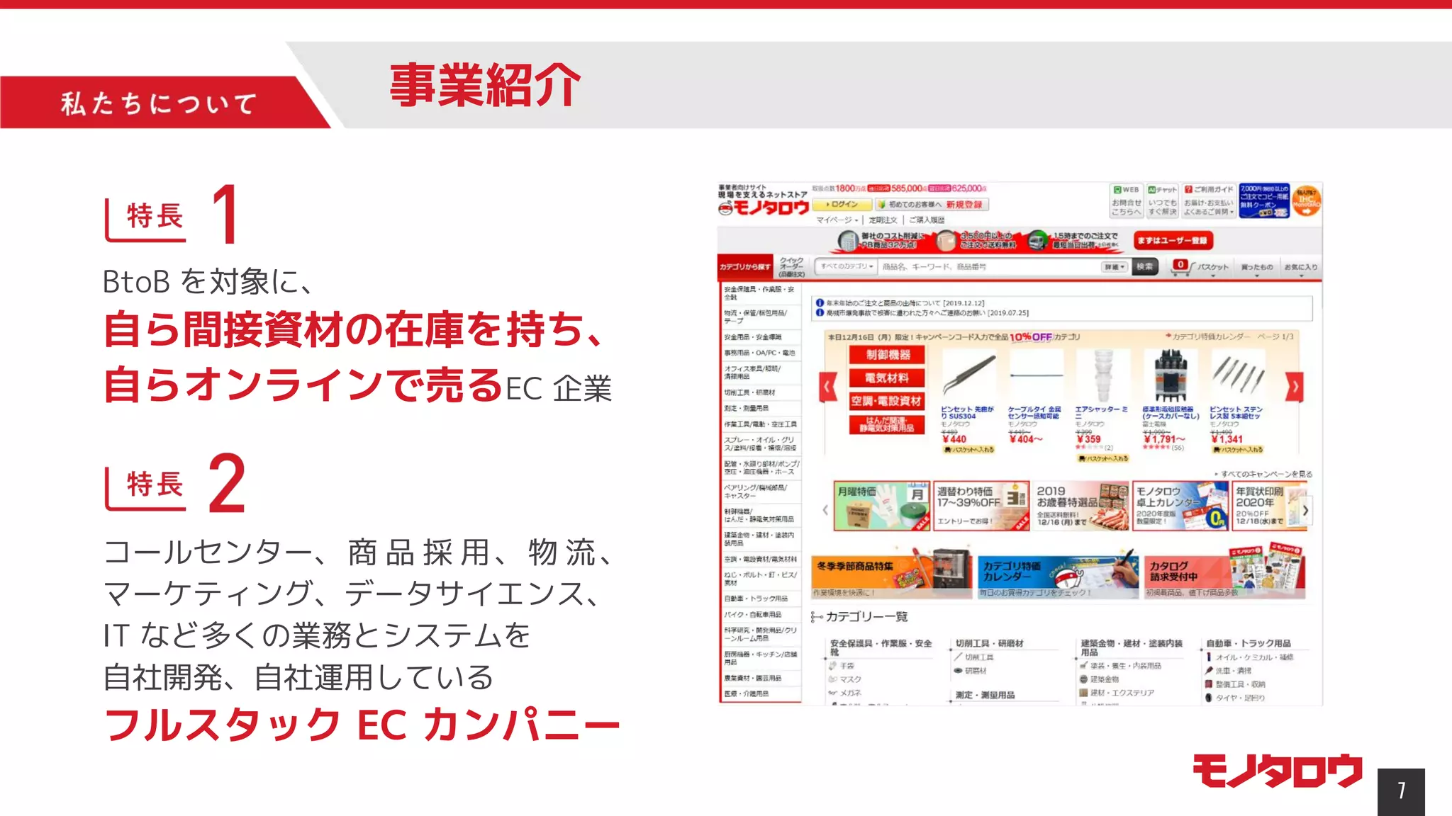 7
BtoB を対象に、
自ら間接資材の在庫を持ち、
自らオンラインで売るEC 企業
コールセンター、商 品 採 用、物 流、
マーケティング、データサイエンス、
IT など多くの業務とシステムを
自社開発、自社運用している
フルスタック EC カンパニー
事業紹介
 