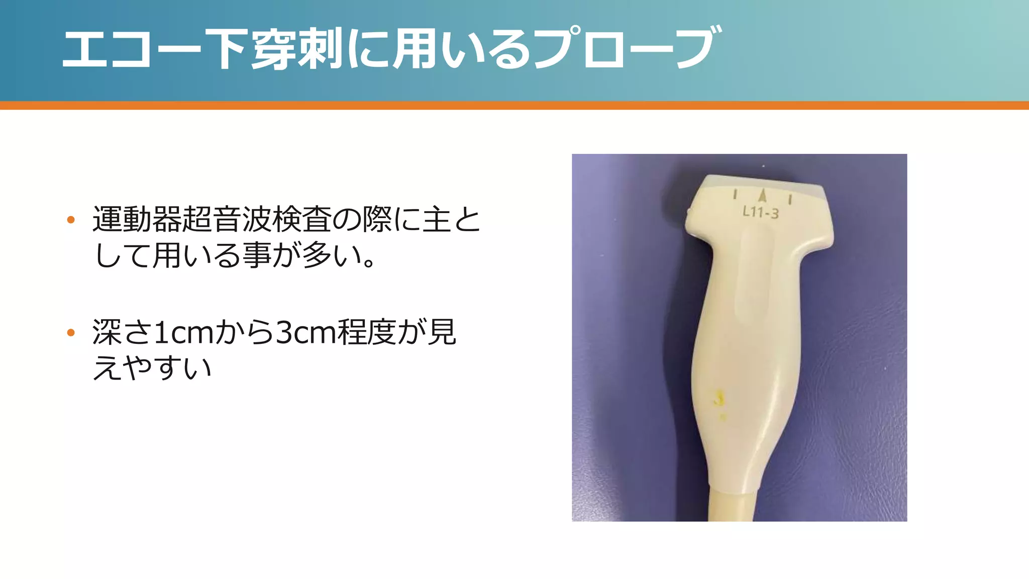 エコー下穿刺に用いるプローブ
• 運動器超音波検査の際に主と
して用いる事が多い。
• 深さ1cmから3cm程度が見
えやすい
 