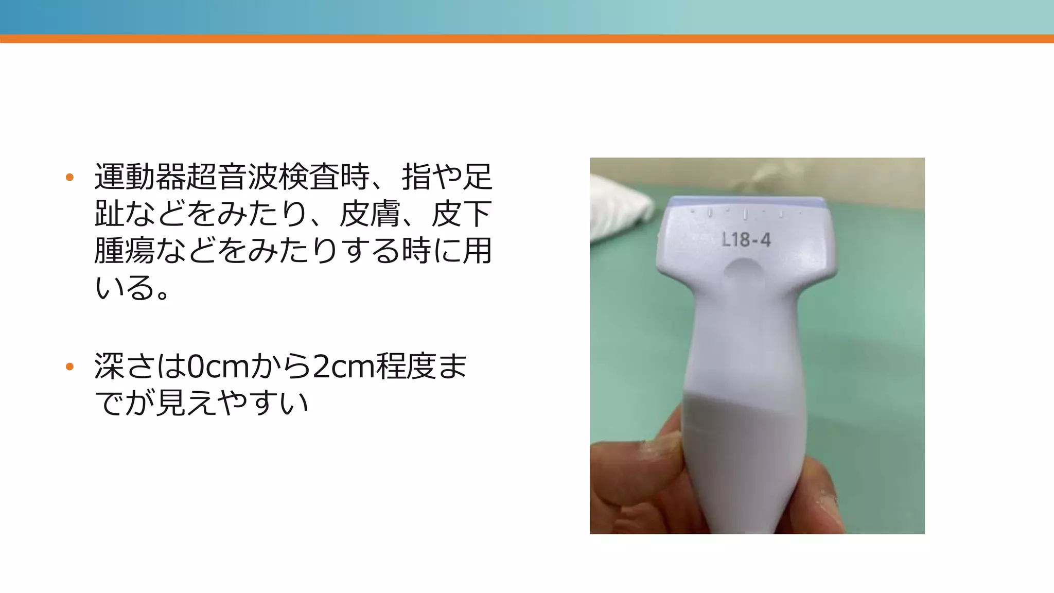 • 運動器超音波検査時、指や足
趾などをみたり、皮膚、皮下
腫瘍などをみたりする時に用
いる。
• 深さは0cmから2cm程度ま
でが見えやすい
 