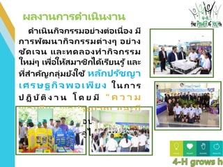ดาเนินกิจกรรมอย่างต่อเนื่อง มี
การพัฒนากิจกรรมต่างๆ อย่าง
ชัดเจน และทดลองทากิจกรรม
ใหม่ๆ เพื่อให้สมาชิกได้เรียนรู ้ และ
ที่สาคัญกลุ่มยังใช้ หลักปรัชญา
เศรษฐกิจพอเพียง ในการ
ป ฏิ บัติ ง า น โ ด ย มี “ ค ว า ม
พอเพียง พอประมาณ และมี
เหตุผล” ประกอบกับความรู ้ที่
สมาชิกมีอยู่ ควบคู่ไปกับ ความมี
คุณธรรม
 