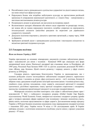 12
 Послаблювати участь громадянського суспільства в управлінні чи діалозі навколо питань,
що ними опікується сфера культури.
 Порушувати баланс між потребою мобілізувати культуру на протистояння російській
пропаганді й утвердження національної ідентичності, а з іншого боку – невтручанням у
мистецьке висловлювання дієвців культури.
 Підтримувати дієвців та організації, які виступили на підтримку агресії.
 Встановлювати цензурні обмеження або вимоги щодо наративів чи репертуару питань,
які можна або не можна порушувати (натомість потрібно спиратися на спроможність
інтелектуальної спільноти самостійно реагувати на загрозливі для українського
суверенітету тенденції).
 Допускати політичне втручання у діяльність грантових організацій, у першу чергу, УКФ
та Держкіно.
 Зруйнувати активний діалог з громадянським суспільством і мистецькою спільнотою та
механізми грантової підтримки культури.
2.5. Гендерна політика
Якою ми бачимо Україну у 2030?
Україна приєдналася до основних міжнародних документів стосовно забезпечення рівних
прав і можливостей для жінок і чоловіків – Конвенції ООН про ліквідацію всіх форм
дискримінації щодо жінок; Пекінської декларації про становище жінок та Платформи дій
1995 року; Резолюції Ради Безпеки ООН 1325 та дев’яти додаткових резолюцій РБ ООН з
теми «Жінки, мир, безпека»; Цілей сталого розвитку і порядку денного у сфері сталого
розвитку до 2030 року.
Гендерна рівність гарантована Конституцією України та законодавством, яке є
основою розбудови сталого інституційного забезпечення гендерної рівності; паритетного
залучення жінок і чоловіків до різних сфер суспільного життя – сім’ї, політики, безпеки й
оборони тощо; урахування потреб різних категорій населення (жінок і чоловіків різного віку,
сімейного стану, регіону походження, стану здоров’я, сексуальної орієнтації й гендерної
ідентичності, релігійних переконань тощо); протидії гендерним стереотипам і гендерному
насильству; поширення просвітницької діяльності та культури гендерної рівності.
Міжнародна спільнота постійно моніторить стан справ із забезпечення рівних прав і
можливостей. У Звіті з глобального гендерного розриву (Global Gender Gap Report),
підготовленому World Economic Forum, вимірюється величина гендерного розриву (gender
gap) у чотирьох важливих сферах нерівності між чоловіками і жінками: економічна участь,
рівень освіти, політичне представництво та сфера здоров’я. Для визначення виміру прогресу
України у 2030 році базовим кількісним показником стану впровадження гендерної політики
є показники 2021 року: Україна посіла 74 місце зі 156 досліджуваних країн. В Україні
найгірша ситуація з політичним компонентом (особливо участю жінок у процесі ухвалення
рішень) – 97 місце.
 