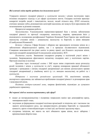 13
Які ключові зміни треба зробити для досягнення цього?
Утвердити цінності гендерної рівності у суспільстві загалом і різних інституціях через
втілення гендерного підходу в усі сфери суспільного життя. Гендерна політики враховує
конкретні потреби людей з інвалідністю, молоді, людей літнього віку, ЛГБТ спільноти,
етнічних меншин тобто, різноманітних категорій населення, які можуть бути вразливими або
незахищеними за різними ознаками.
Пріоритетні напрямки роботи:
Законодавство. Удосконалення нормативно-правової бази з питань забезпечення
гендерної рівності та протидії гендерному насильству, зокрема, приведення його у
відповідність положенням ратифікованої Україною Конвенції Ради Європи про запобігання
насильству стосовно жінок і домашньому насильству та боротьбу із цими явищами
(Стамбульської Конвенції).
Безпека і оборона. Сфера безпеки і оборони має враховувати потенціал жінок як у
забезпеченні обороноздатності країни, так і в процесах післявоєнного відновлення.
Створення можливостей (на рівні освіти та ринку праці) для більшого залучення жінок,
протидія гендерній дискримінації й сексуальним домаганням у ЗСУ.
Політична участь. Зменшення гендерного розриву в політичній участі жінок і
чоловіків. Запровадження ефективного механізму гендерних квот у політичних партіях.
Протидія сексизму в політиці.
Просвіта через інституції освіти і ЗМІ задля зміни стереотипів щодо розподілу
ролей чоловіків і жінок у суспільстві та сім’ї, зокрема поширення правової обізнаності
громадян і громадянок з питань гендерної дискримінації для вміння діагностувати прояви
гендерної дискримінації у сімейному житті (у т.ч. випадки насильства), на роботі та і
суспільстві.
Підтримка і залучення громадських організацій: ГО, аналітичних центрів,
експертного середовища, що займаються проблемами гендерної рівності та розширення прав
і можливостей жінок.
Політика гендерно-чутливої мови, зокрема фемінітивів, відповідно до сучасного
українського правопису.
Які червоні лінії не можна перетинати у цій сфері?
 відкат до неотрадиціоналізму і підтримка «моральних панік» про демографічну кризу,
«вимирання нації» тощо,
 залучення до формування гендерної політики організацій та ініціатив, які є частиною так
званого антигендерного руху, що використовують риторику боротьби за «традиційні
цінності», проти «гомогейдиктатури» та інші ідеї, що близькі «руському міру»,
 підтримка ініціатив, які мають на меті обмежити права жінок, як-от заборона /
криміналізація абортів тощо.
 