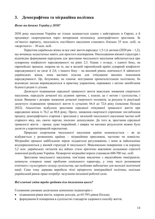 14
3. Демографічна та міграційна політика
Якою ми бачимо Україну у 2030?
2030 року населення України не тільки залишається одним з найстаріших в Європі, а й
продовжує скорочуватися через вичерпання потенціалу демографічного зростання. За
«м’якого» варіанту, чисельність постійного населення становить близько 35 млн. осіб, за
«жорсткого» – 30 млн. осіб.
Пересічна українська жінка за все своє життя народжує 1,5-1,6 дитини (2020 рік – 1,2),
що вочевидь недостатньо навіть для простого відтворення. Омолодження вікової структури і
відповідно формування передумов для зростання чисельності населення забезпечується при
сумарному коефіцієнті народжуваності на рівні 2,3. Однак з огляду, з одного боку, на
європейські процеси, зокрема на те, що в жодній європейській країні сумарний коефіцієнт
народжуваності не сягає й 2,0, з іншого боку – на високий рівень освіченості й зайнятості
українських жінок, нема вагомих підстав для очікування високих показників
народжуваності. Це, безумовно, не означає нехтування пронаталістською політикою, бо
відповідні заходи впроваджуються в практику управління, переважно з метою запобігання
бідності родин із дітьми.
Досягнуто підвищення середньої тривалості життя внаслідок зниження смертності
населення, передусім дочасної від усувних причин, і, власне, це є метою і суспільства, і
влади. Вищими є резерви зниження дочасної смертності чоловіків, за рахунок їх реалізації
досягнуто підвищення тривалості життя із сучасних 66,4 до 72,6 року (показник Польщі
2022). Аналогічно відбулося зростання середньої очікуваної тривалості життя при
народженні жінок із 76,2 до 80,8 року. Проте, зниження смертності спричиняє поглиблення
процесу демографічного старіння і зростання у загальній чисельності населення частки осіб
старшого віку, що, своєю чергою, посилює депопуляцію. До того ж, зростання середньої
тривалості життя – процес дуже інерційний, і навряд чи вагомих результатів можна було
досягти у короткотривалій перспективі.
Природне скорочення чисельності населення країни компенсується – як це
відбувається у розвинених країнах – міграційним припливом, частково чи повністю.
Міграційні процеси найбільшою мірою піддаються регулюванню, і вони ж найсильніше
віддзеркалюються у віковій структурі й чисельності. Максимальне повернення з-за кордону
3,2 млн. українських «втікачів від війни» стало критично важливою складовою стратегії
повоєнної розбудови України. Незворотні міграційні втрати становили 600-700 тис. осіб.
Зростання чисельності населення, пов’язане виключно з масштабною імміграцією,
неминуче створило певні проблеми соціального характеру, у тому числі розмивання
етнічного і культурного складу суспільства, що особливо небезпечно для молодої політичної
нації. Саме тому держава виробила чіткі пріоритети імміграційної політики, оскільки
український ринок праці потребує залучення іноземної робочої сили.
Які ключові зміни треба зробити для досягнення цього?
Головними умовами досягнення зазначених індикаторів є:
 підвищення рівня життя, зокрема доходів, до 65-70% рівня Польщі;
 формування й поширення в суспільстві стандартів здорового способу життя;
 