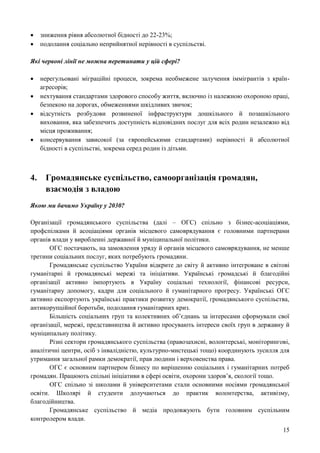 15
 зниження рівня абсолютної бідності до 22-23%;
 подолання соціально неприйнятної нерівності в суспільстві.
Які червоні лінії не можна перетинати у цій сфері?
 нерегульовані міграційні процеси, зокрема необмежене залучення іммігрантів з країн-
агресорів;
 нехтування стандартами здорового способу життя, включно із належною охороною праці,
безпекою на дорогах, обмеженнями шкідливих звичок;
 відсутність розбудови розвиненої інфраструктури дошкільного й позашкільного
виховання, яка забезпечить доступність відповідних послуг для всіх родин незалежно від
місця проживання;
 консервування зависокої (за європейськими стандартами) нерівності й абсолютної
бідності в суспільстві, зокрема серед родин із дітьми.
4. Громадянське суспільство, самоорганізація громадян,
взаємодія з владою
Якою ми бачимо Україну у 2030?
Організації громадянського суспільства (далі – ОГС) спільно з бізнес-асоціаціями,
профспілками й асоціаціями органів місцевого самоврядування є головними партнерами
органів влади у виробленні державної й муніципальної політики.
ОГС постачають, на замовлення уряду й органів місцевого самоврядування, не менше
третини соціальних послуг, яких потребують громадяни.
Громадянське суспільство України відкрите до світу й активно інтегроване в світові
гуманітарні й громадянські мережі та ініціативи. Українські громадські й благодійні
організації активно імпортують в Україну соціальні технології, фінансові ресурси,
гуманітарну допомогу, кадри для соціального й гуманітарного прогресу. Українські ОГС
активно експортують українські практики розвитку демократії, громадянського суспільства,
антикорупційної боротьби, подолання гуманітарних криз.
Більшість соціальних груп та колективних об’єднань за інтересами сформували свої
організації, мережі, представництва й активно просувають інтереси своїх груп в державну й
муніципальну політику.
Різні сектори громадянського суспільства (правозахисні, волонтерські, моніторингові,
аналітичні центри, осіб з інвалідністю, культурно-мистецькі тощо) координують зусилля для
утримання загальної рамки демократії, прав людини і верховенства права.
ОГС є основним партнером бізнесу по вирішенню соціальних і гуманітарних потреб
громадян. Працюють спільні ініціативи в сфері освіти, охорони здоров’я, екології тощо.
ОГС спільно зі школами й університетами стали основними носіями громадянської
освіти. Школярі й студенти долучаються до практик волонтерства, активізму,
благодійництва.
Громадянське суспільство й медіа продовжують бути головним суспільним
контролером влади.
 