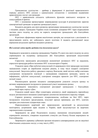 16
Громадянське суспільство – драйвер у формуванні й реалізації правозахисного
порядку денного. ОГС спільно з адвокатською спільнотою є основними надавачами
правозахисних послуг для громадян.
ОГС і правозахисна спільнота здійснюють функцію цивільного контролю за
спецслужбами й армією.
ОГС є основними промоутерами запровадження культури й різноманітних практик
самоорганізації громадян та практик громадської участі.
Більшість ресурсів для свого розвитку організоване громадянське суспільство залучає
з місцевих джерел. Громадяни України стали головними донорами ОГС через відрахування
частини свого податку на дохід на користь конкретних громадських або благодійних
організацій.
В регіонах сформована мережа аналітичних центрів, що складається з дослідників та
представників освіти, які здійснюють аналіз політики й надають рекомендації щодо
вирішення актуальних проблем місцевого розвитку.
Які ключові зміни треба зробити для досягнення цього?
Запровадити можливість кожному громадянину України 2% свого від свого податку на дохід
спрямовувати на підтримку громадських або благодійних організацій (відсотковий
механізм).
Спростити законодавче регулювання економічної активності ОГС за кордоном,
спростити процедури роботи іноземних ОГС та волонтерів в Україні.
Ухвалити закон «Про публічні консультації» й запровадити чіткі процедури залучення
зацікавлених сторін до вироблення владних рішень, в тому числі відкриті електронні
консультації. Запустити роботу урядового порталу Взаємодія, який містить набір ключових
електронних інструментів взаємодії з громадянами (звернення громадян, запити на
інформацію, публічні консультації, електронні конкурси проектів для ОГС, електронні
петиції тощо).
Рекомендувати органам місцевого самоврядування ухвалити статути громад та
активно запроваджувати інструменти громадської участі мешканців громад.
Запровадити можливість електронної реєстрації громадських і благодійних
організацій через портал «Дія».
Ухвалити новий закон «Про гуманітарну допомогу», який запровадить європейську
модель автоматичного визнання гуманітарною допомогою визначеного переліку товарів.
Сприяти розвитку соціального підприємництва, особливо на базі ОГС, через
інструменти пільгового кредитування, пільгової оренди приміщень для ОГС, освітніх
програм для соціальних підприємців тощо.
Оприлюднювати щорічний звіт правозахисних організацій за результатами
моніторингу дотримання прав людини в Україні, який заслуховується на щорічних
парламентських слуханнях.
Запровадити на рівні Податкового кодексу зменшення оподаткування людей-
отримувачів допомоги, створення податкових стимулів для бізнесу більше жертвувати на
благодійництво.
Запровадити державну субвенцію органам місцевого самоврядування для на закупівлі
обов’язкових соціальних послуг, в тому числі у ОГС.
 