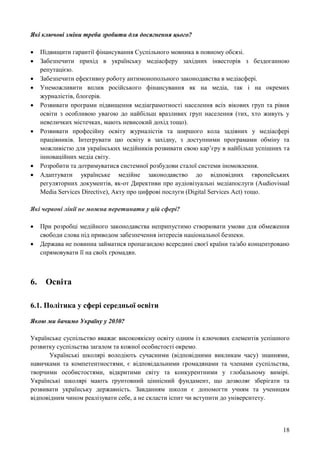 18
Які ключові зміни треба зробити для досягнення цього?
 Підвищити гарантії фінансування Суспільного мовника в повному обсязі.
 Забезпечити прихід в українську медіасферу західних інвесторів з бездоганною
репутацією.
 Забезпечити ефективну роботу антимонопольного законодавства в медіасфері.
 Унеможливити вплив російського фінансування як на медіа, так і на окремих
журналістів, блогерів.
 Розвивати програми підвищення медіаграмотності населення всіх вікових груп та рівня
освіти з особливою увагою до найбільш вразливих груп населення (тих, хто живуть у
невеличких містечках, мають невисокий дохід тощо).
 Розвивати професійну освіту журналістів та ширшого кола задіяних у медіасфері
працівників. Інтегрувати цю освіту в західну, з доступними програмами обміну та
можливістю для українських медійників розвивати свою кар’єру в найбільш успішних та
інноваційних медіа світу.
 Розробити та дотримуватися системної розбудови сталої системи іномовлення.
 Адаптувати українське медійне законодавство до відповідних європейських
регуляторних документів, як-от Директиви про аудіовізуальні медіапослуги (Audiovisual
Media Services Directive), Акту про цифрові послуги (Digital Services Act) тощо.
Які червоні лінії не можна перетинати у цій сфері?
 При розробці медійного законодавства неприпустимо створювати умови для обмеження
свободи слова під приводом забезпечення інтересів національної безпеки.
 Держава не повинна займатися пропагандою всередині своєї країни та/або концентровано
спрямовувати її на своїх громадян.
6. Освіта
6.1. Політика у сфері середньої освіти
Якою ми бачимо Україну у 2030?
Українське суспільство вважає високоякісну освіту одним із ключових елементів успішного
розвитку суспільства загалом та кожної особистості окремо.
Українські школярі володіють сучасними (відповідними викликам часу) знаннями,
навичками та компетентностями, є відповідальними громадянами та членами суспільства,
творчими особистостями, відкритими світу та конкурентними у глобальному вимірі.
Українські школярі мають ґрунтовний ціннісний фундамент, що дозволяє зберігати та
розвивати українську державність. Завданням школи є допомогти учням та ученицям
відповідним чином реалізувати себе, а не скласти іспит чи вступити до університету.
 