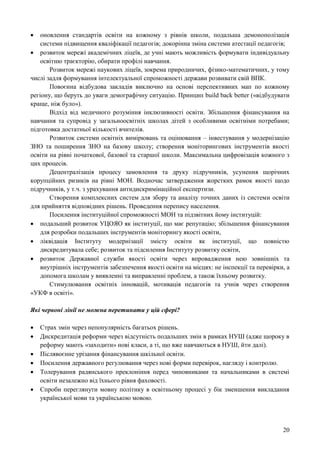 20
 оновлення стандартів освіти на кожному з рівнів школи, подальша демонополізація
системи підвищення кваліфікації педагогів; докорінна зміна системи атестації педагогів;
 розвиток мережі академічних ліцеїв, де учні мають можливість формувати індивідуальну
освітню траєкторію, обирати профілі навчання.
Розвиток мережі наукових ліцеїв, зокрема природничих, фізико-математичних, у тому
числі задля формування інтелектуальної спроможності держави розвивати свій ВПК.
Повоєнна відбудова закладів виключно на основі перспективних мап по кожному
регіону, що беруть до уваги демографічну ситуацію. Принцип build back better («відбудувати
краще, ніж було»).
Відхід від медичного розуміння інклюзивності освіти. Збільшення фінансування на
навчання та супровід у загальноосвітніх школах дітей з особливими освітніми потребами;
підготовка достатньої кількості вчителів.
Розвиток системи освітніх вимірювань та оцінювання – інвестування у модернізацію
ЗНО та поширення ЗНО на базову школу; створення моніторингових інструментів якості
освіти на рівні початкової, базової та старшої школи. Максимальна цифровізація кожного з
цих процесів.
Децентралізація процесу замовлення та друку підручників, усунення щорічних
корупційних ризиків на рівні МОН. Водночас затвердження жорстких рамок якості щодо
підручників, у т.ч. з урахування антидискримінаційної експертизи.
Створення комплексних систем для збору та аналізу точних даних із системи освіти
для прийняття відповідних рішень. Проведення перепису населення.
Посилення інституційної спроможності МОН та підзвітних йому інституцій:
 подальший розвиток УЦОЯО як інституції, що має репутацію; збільшення фінансування
для розробки подальших інструментів моніторингу якості освіти,
 ліквідація Інституту модернізації змісту освіти як інституції, що повністю
дискредитувала себе; розвиток та підсилення Інституту розвитку освіти,
 розвиток Державної служби якості освіти через впровадження нею зовнішніх та
внутрішніх інструментів забезпечення якості освіти на місцях: не інспекції та перевірки, а
допомога школам у виявленні та виправленні проблем, а також їхньому розвитку.
Стимулювання освітніх інновацій, мотивація педагогів та учнів через створення
«УКФ в освіті».
Які червоні лінії не можна перетинати у цій сфері?
 Страх змін через непопулярність багатьох рішень.
 Дискредитація реформи через відсутність подальших змін в рамках НУШ (адже щороку в
реформу мають «заходити» нові класи, а ті, що вже навчаються в НУШ, йти далі).
 Післявоєнне урізання фінансування шкільної освіти.
 Посилення державного регулювання через нові форми перевірок, нагляду і контролю.
 Толерування радянського преклоніння перед чиновниками та начальниками в системі
освіти незалежно від їхнього рівня фаховості.
 Спроби переглянути мовну політику в освітньому процесі у бік зменшення викладання
української мови та українською мовою.
 
