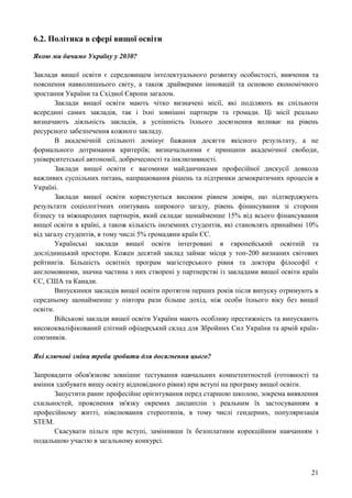 21
6.2. Політика в сфері вищої освіти
Якою ми бачимо Україну у 2030?
Заклади вищої освіти є середовищем інтелектуального розвитку особистості, вивчення та
пояснення навколишнього світу, а також драйверами інновацій та основою економічного
зростання України та Східної Європи загалом.
Заклади вищої освіти мають чітко визначені місії, які поділяють як спільноти
всередині самих закладів, так і їхні зовнішні партнери та громади. Ці місії реально
визначають діяльність закладів, а успішність їхнього досягнення впливає на рівень
ресурсного забезпечення кожного закладу.
В академічній спільноті домінує бажання досягти якісного результату, а не
формального дотримання критеріїв; визначальними є принципи академічної свободи,
університетської автономії, доброчесності та інклюзивності.
Заклади вищої освіти є вагомими майданчиками професійної дискусії довкола
важливих суспільних питань, напрацювання рішень та підтримки демократичних процесів в
Україні.
Заклади вищої освіти користуються високим рівнем довіри, що підтверджують
результати соціологічних опитувань широкого загалу, рівень фінансування зі сторони
бізнесу та міжнародних партнерів, який складає щонайменше 15% від всього фінансування
вищої освіти в країні, а також кількість іноземних студентів, які становлять принаймні 10%
від загалу студентів, в тому числі 5% громадяни країн ЄС.
Українські заклади вищої освіти інтегровані в європейський освітній та
дослідницький простори. Кожен десятий заклад займає місця у топ-200 визнаних світових
рейтингів. Більшість освітніх програм магістерського рівня та доктора філософії є
англомовними, значна частина з них створені у партнерстві із закладами вищої освіти країн
ЄС, США та Канади.
Випускники закладів вищої освіти протягом перших років після випуску отримують в
середньому щонайменше у півтора рази більше дохід, ніж особи їхнього віку без вищої
освіти.
Військові заклади вищої освіти України мають особливу престижність та випускають
висококваліфікований елітний офіцерський склад для Збройних Сил України та армій країн-
союзників.
Які ключові зміни треба зробити для досягнення цього?
Запровадити обов'язкове зовнішнє тестування навчальних компетентностей (готовності та
вміння здобувати вищу освіту відповідного рівня) при вступі на програму вищої освіти.
Запустити раннє професійне орієнтування перед старшою школою, зокрема виявлення
схильностей, прояснення зв'язку окремих дисциплін з реальним їх застосуванням в
професійному житті, нівелювання стереотипів, в тому числі гендерних, популяризація
STEM.
Скасувати пільги при вступі, замінивши їх безоплатним корекційним навчанням з
подальшою участю в загальному конкурсі.
 