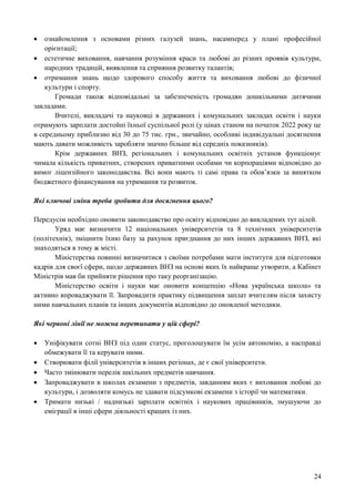 24
 ознайомлення з основами різних галузей знань, насамперед у плані професійної
орієнтації;
 естетичне виховання, навчання розуміння краси та любові до різних проявів культури,
народних традицій, виявлення та сприяння розвитку талантів;
 отримання знань щодо здорового способу життя та виховання любові до фізичної
культури і спорту.
Громади також відповідальні за забезпеченість громадян дошкільними дитячими
закладами.
Вчителі, викладачі та науковці в державних і комунальних закладах освіти і науки
отримують зарплати достойні їхньої суспільної ролі (у цінах станом на початок 2022 року це
в середньому приблизно від 30 до 75 тис. грн., звичайно, особливі індивідуальні досягнення
мають давати можливість заробляти значно більше від середніх показників).
Крім державних ВНЗ, регіональних і комунальних освітніх установ функціонує
чимала кількість приватних, створених приватними особами чи корпораціями відповідно до
вимог ліцензійного законодавства. Всі вони мають ті самі права та обов’язки за винятком
бюджетного фінансування на утримання та розвиток.
Які ключові зміни треба зробити для досягнення цього?
Передусім необхідно оновити законодавство про освіту відповідно до викладених тут цілей.
Уряд має визначити 12 національних університетів та 8 технічних університетів
(політехнік), зміцнити їхню базу за рахунок приєднання до них інших державних ВНЗ, які
знаходяться в тому ж місті.
Міністерства повинні визначитися з своїми потребами мати інститути для підготовки
кадрів для своєї сфери, щодо державних ВНЗ на основі яких їх найкраще утворити, а Кабінет
Міністрів мав би прийняти рішення про таку реорганізацію.
Міністерство освіти і науки має оновити концепцію «Нова українська школа» та
активно впроваджувати її. Запровадити практику підвищення заплат вчителям після захисту
ними навчальних планів та інших документів відповідно до оновленої методики.
Які червоні лінії не можна перетинати у цій сфері?
 Уніфікувати сотні ВНЗ під один статус, проголошувати їм усім автономію, а насправді
обмежувати її та керувати ними.
 Створювати філії університетів в інших регіонах, де є свої університети.
 Часто змінювати перелік шкільних предметів навчання.
 Запроваджувати в школах екзамени з предметів, завданням яких є виховання любові до
культури, і дозволяти комусь не здавати підсумкові екзамени з історії чи математики.
 Тримати низькі / наднизькі зарплати освітніх і наукових працівників, змушуючи до
еміграції в інші сфери діяльності кращих із них.
 
