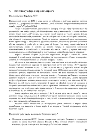 25
7. Політика у сфері охорони здоров’я
Якою ми бачимо Україну у 2030?
Післявоєнний період до 2030 р. став часом не відбудови, а побудови системи охорони
здоров’я (СОЗ) європейського зразка. Опорою СОЗ є автономна та професійна Національна
служба здоров’я України (НСЗУ).
Лікарі та медсестри мають економічну та кар’єрну свободу. Уряд сприймає їх не як
утриманців, а як професіоналів, які вільно обмінють власну кваліфікацію та працю на гідну
оплату. Лікарі мають суб’єктність, що означає рівний доступ до участі в різних формах
економічних відносин між учасниками СОЗ: між лікарем і закладом, між лікарем і пацієнтом,
між лікарем і страховою компанією. Лікарі, починаючи з первинної ланки меддопомоги,
мають право вибору – працювати за трудовим договором, за цивільно-правовим договором
або як самозайняті особи, або ж поєднувати ці форми. При цьому права, обов’язки й
деліктоздатність лікарів є зрівняні до одного статусу, з однаковими клінічними
повноваженнями і відповідальністю, незалежно від посади. Рівність у правах забезпечує
можливість для професійної реалізації та конкуренцію, а відтак збільшує якість медицини.
Мережа опорних лікарень радикально осучаснена. Лікарні – компактні, краще
оснащені й готові надати допомогу цілодобово за конкурентними в Європі стандартами.
Лікарень в Україні стало менше, але сучасних лікарень – більше.
Медицина є максимально рівнодоступною для населення незалежно від соціальних
можливостей конкретного індивіда без катастрофічних витрат для статків. НСЗУ гарантує
оплату основних медичних послуг та ліків належної якості у сучасній мережі центрів
первинної допомоги, лікарень, аптек. На первинній ланці СОЗ фінансування відбувається за
змішаною формою, переважно на капітаційній основі. На рівні госпітальної медицини
фінансування відбувається за надану медичну допомогу. Громадяни, які бажають отримати
додаткові послуги та ліки або мати більший комфорт у їх отриманні, можуть придбати
поліси добровільного медичного страхування додатково до покриття, яке забезпечує НСЗУ.
Пацієнти на свій розсуд мають можливості й право на офіційні економічні відносини з
лікарями, приватними медичними закладами й страховими компаніями. Кожен, хто потребує
основних життєво необхідних ліків, може отримати їх безоплатно або з невеликою доплатою
в аптеках або під час перебування в лікарні.
Кожен українець має змогу вирішити 9 із 10 питань щодо свого здоров’я у свого
сімейного лікаря поруч із домом. У найближчому центрі первинної допомоги можна також
отримати додаткові діагностичні послуги та консультації окремих спеціалістів, направлення
до вузького спеціаліста або рецепт на ліки.
Медична освіта наблизилося до міжнародного рівня. Навчання в Україні стало
привабливим для студентів з інших країн, і це допомагає Україні поповнювати відтік
медичних кадрів.
Які ключові зміни треба зробити для досягнення цього?
 Збільшити автономію НСЗУ, Центру громадського здоров’я, Державного експертного
центру та інших технічних агенцій. Вивести з МОЗ функції прямого операційного
керування сферою та зосередити його на розробці політики у галузі.
 