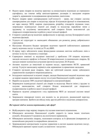 26
 Надати право лікарям на медичну практику за спеціалізацією відповідно до отриманого
сертифікату, що означає вибір цивільно-правових договорів із закладами охорони
здоров’я, державними та недержавними організаціями, пацієнтами.
 Надати лікарям право самоврядування (суб’єктності) – право, яке створює систему
самоврядування для лікарів та медсестер, передає їй відповідні функції та повноваження,
які зараз виконує МОЗ, зокрема ліцензування, розробку стандартів лікування тощо;
запроваджує індивідуальні ліцензії для лікарів та медсестер; передбачає зміни у
трудовому та галузевому законодавстві, щоб створити більше можливостей для
лікарського підприємництва та роботи у якості вільної професії.
 Створити єдиний реєстр медичних професіоналів та прозору систему безперервної освіти
медичних фахівців.
 Усунути всі структурні та законодавчі обмеження для розвитку ринку добровільного
страхування.
 Поступово збільшити бюджет програми медичних гарантій (забезпеченого державою
пакету медичних послуг та ліків) до 5% від ВВП.
 В першу чергу забезпечити повне фінансування основних життєво необхідних ліків в
аптеках та під час лікування у стаціонарі.
 Спрямувати зовнішні та внутрішні інвестиції у приблизно 150 опорних медичних
закладів загального профілю та близько 20 міжрегіональних та національних лікарень. Ці
заклади повинні залишатися сучасними протягом наступних 20-30 років.
 Активно залучати до інвестицій та надання послуг, гарантованих НСЗУ, приватний
сектор. Усунути законодавчу нерівність між державними та приватними закладами.
 Створити наглядові ради лікарень, через які публічний власник зможе здійснювати
управління без надмірного мікроменеджменту.
 Інтегрувати національні та відомчі лікарні, заклади Національної академії медичних наук
до мережі надання гарантованих послуг під егідою Національної служби здоров’я.
 Перейти на ведення 100% медичної інформації в електронній формі.
 Запровадити індивідуальні ліцензії для лікарів та медсестер. Внести зміни у трудове та
галузеве законодавство, щоб створити більше можливостей для лікарського
підприємництва та роботи в якості вільної професії.
 Перевести медичні університети з-під керівництва МОЗ до загальної системи вищої
освіти.
 Запровадити міжнародні іспити для медиків та, як результат, радикальний перегляд
програм навчання. Зробити англійську мову другою робочою в медичних університетах.
Які червоні лінії не можна перетинати у цій сфері?
 Відбудовувати стару мережу лікарень під гаслами повоєнного відновлення.
 Обмежувати автономію Національної служби здоров’я (а також інших технічних
агенцій), збільшувати її залежність від політичного керівництва.
 Обмежувати автономію лікарень, посилювати контроль за їх фінансами (повернення до
казначейських рахунків) та операційною діяльністю.
 Запроваджувати централізацію та ручне управління в системі надання медичних послуг.
Обмежувати принцип «гроші ходять за пацієнтом / послугою».
 