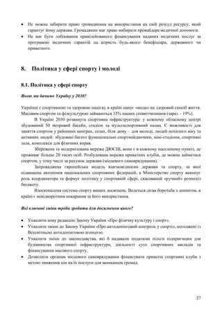 27
 Не можна забирати право громадянина на використання на свій розсуд ресурсу, який
гарантує йому держава. Громадянин має право вибирати провайдера медичної допомоги.
 Не має бути лобіювання привілейованого фінансування наданих медичних послуг за
програмою медичних гарантій на користь будь-якого бенефіціара, державного чи
приватного.
8. Політика у сфері спорту і молоді
8.1. Політика у сфері спорту
Якою ми бачимо Україну у 2030?
Українці є спортивною та здоровою нацією, в країні панує «мода» на здоровий спосіб життя.
Масовим спортом та фізкультурою займаються 35% наших співвітчизників (зараз – 19%).
В Україні 2030 розвинута спортивна інфраструктура: у кожному обласному центрі
збудований 50 метровий басейн, стадіон та мультиспортивний палац. Є можливості для
заняття спортом у районних центрах, селах, біля дому – для молоді, людей похилого віку та
активних людей: збудовані багато функціональні спортмайданчики, міні-стадіони, спортивні
зали, комплекси для фізичних вправ.
Збережена та модернізована мережа ДЮСШ, вони є в кожному населеному пункті, де
проживає більше 20 тисяч осіб. Розбудована мережа приватних клубів, де можна займатися
спортом, у тому числі за рахунок держави (місцевого самоврядування).
Запроваджена європейська модель взаємовідносин держави та спорту, за якої
підвищена автономія національних спортивних федерацій, а Міністерство спорту виконує
роль координатора та формує політику у спортивній сфері, скасований «ручний» розподіл
бюджету.
Вдосконалена система спорту вищих досягнень. Ведеться дієва боротьба з допінгом, в
країні є невідворотним покарання за його використання.
Які ключові зміни треба зробити для досягнення цього?
 Ухвалити нову редакцію Закону України «Про фізичну культуру і спорт».
 Ухвалити зміни до Закону України «Про антидопінговий контроль у спорті», погоджені із
Всесвітньою антидопінговою агенцією.
 Ухвалити зміни до законодавства, які б надавали податкові пільги підприємцям для
будівництва спортивної інфраструктури, діяльності суто спортивних закладів та
фінансування масового спорту.
 Дозволити органам місцевого самоврядування фінансувати приватні спортивні клуби з
метою зниження цін на їх послуги для мешканців громад.
 
