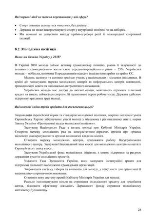 28
Які червоні лінії не можна перетинати у цій сфері?
 Спорт повинен залишатися «чистим», без допінгу.
 Держава не може використовувати спорт у внутрішній політиці чи на виборах.
 Ми повинні не допустити виходу країни-агресора росії із міжнародної спортивної
ізоляції.
8.2. Молодіжна політика
Якою ми бачимо Україну у 2030?
В Україні 2030 молодь займає активну громадянську позицію, рівень її залученості до
активного громадянського життя сягає середньоєвропейського рівня – 25%. Українська
молодь – мобільна, половина її представників відвідує інші регіони країни та країни ЄС.
Молодь засновує та активно приймає участь у національних і місцевих ініціативах. В
країні діє розгалужена мережа молодіжних центрів як неформальних центрів активності,
громадянської освіти та національно-патріотичного виховання.
Українська молодь має доступ до якісної освіти, можливість отримати пільговий
кредит на житло, займається спортом, їй гарантоване перше робоче місце. Держава здійснює
підтримку вразливих груп молоді.
Які ключові зміни треба зробити для досягнення цього?
Запровадити європейські норми та стандарти молодіжної політики, зокрема імплементувати
Європейську Хартію забезпеченні участі молоді у місцевому і регіональному житті, норми
Закону України «Про основні засади молодіжної політики».
Заснувати Національну Раду з питань молоді при Кабінеті Міністрів України.
Створити мережу молодіжних рад як консультативно-дорадчих органів при органах
місцевого самоврядування та органах виконавчої влади на місцях.
Створити мережу молодіжних центрів, продовжити роботу Всеукраїнського
молодіжного центру. Заснувати Національний знак якості для молодіжних центрів на кшталт
Європейського знаку якості.
Заснувати Український фонд молодіжних ініціатив, з метою підтримки за рахунок
державних грантів молодіжних проектів.
Ухвалити Указ Президента України, яким заснувати інституційні гранти для
підтримки діяльності молодіжних громадських організацій.
Запровадити систему таборів та вишколів для молоді, у тому числі для організації її
національно-патріотичного виховання.
Створити нову систему премій Кабінету Міністрів України для молоді.
Реально імплементувати пільги на отримання молодіжного кредиту для придбання
житла, відновити ефективну діяльність Державного фонду сприяння молодіжному
житловому будівництву.
 