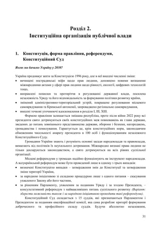 31
Розділ 2.
Інституційна організація публічної влади
1. Конституція, форма правління, референдуми,
Конституційний Суд
Якою ми бачимо Україну у 2030?
Україна продовжує жити за Конституцією 1996 року, але в неї внесені численні зміни:
 вичищені пострадянські міфи щодо прав людини, доповнено новими визнаними
міжнародними актами у сфері прав людини щодо рівності, екології, цифрових технологій
тощо,
 виправлені помилки та протиріччя в регулюванні державної влади, посилена
незалежність Уряду та його відповідальність за формування політики розвитку країни,
 змінений адміністративно-територіальний устрій, покращене регулювання місцевого
самоврядування та Кримської автономії, запроваджено регіональне самоврядування,
 внесені точкові уточнюючі вдосконалення в розділи І, ІІІ, ХІІІ.
Формою правління залишається змішана республіка, проте після війни 2022 року всі
президенти свято дотримуються своїх конституційних меж повноважень як глави держави,
зведених до питань зовнішнього представництва держави, оборони і безпеки, нагороджень,
громадянства і помилування. Гарантується це, крім конституційних норм, законодавчим
обмеженням чисельності апарату президента в 100 осіб і функціонуванням незалежного
Конституційного Суду.
Громадяни України знають і розуміють основні засади народовладдя та правовладдя,
вимагають від політиків їх неухильного дотримання. Міжнародно визнані права людини не
тільки декларуються законодавством, а свято дотримуються на всіх рівнях суспільної
організації.
Місцеві референдуми у громадах надійно функціонують як інструмент народовладдя.
А всеукраїнський референдум може бути проведений лише в одному з трьох випадків:
 визначені Конституцією випадки – затвердження змін до Конституції та затвердження
зміни території України,
 за народною ініціативою зі складною процедурою лише з одного питання – скасування
ухваленого Закону або його частини,
 за рішенням Парламенту, ухваленим за поданням Уряду і за згодою Президента, –
консультативний референдум з найважливіших питань суспільного розвитку (Варіант:
зберегти можливість також і за народною ініціативою проводити такі референдуми).
Конституційний Суд складається з 15 суддів, які призначаються Парламентом і
Президентом за поданням кваліфікаційної комісії, яка сама розробляє критерії формування
доброчесного та професійного складу суддів. Будучи абсолютно незалежним,
 