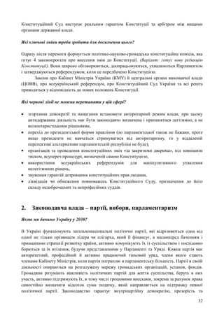 32
Конституційний Суд виступає реальним гарантом Конституції та арбітром між вищими
органами державної влади.
Які ключові зміни треба зробити для досягнення цього?
Одразу після перемоги формується політико-науково-громадська конституційна комісія, яка
готує 4 законопроєкти про внесення змін до Конституції. (Варіант: готує нову редакцію
Конституції). Вони широко обговорюються, доопрацьовуються, ухвалюються Парламентом
і затверджуються референдумом, коли це передбачено Конституцією.
Закони про Кабінет Міністрів України (КМУ) й центральні органи виконавчої влади
(ЦОВВ), про всеукраїнський референдум, про Конституційний Суд України та всі решта
приводяться у відповідність до нових положень Конституції.
Які червоні лінії не можна перетинати у цій сфері?
 згортання демократії та намагання встановити авторитарний режим влади, при цьому
антидержавна діяльність має бути законодавчо визначена і припинятися легітимно, а не
волюнтаристськими рішеннями,
 перехід до президентської форми правління (до парламентської також не бажано, проте
якщо президенти не навчаться стримуватися від авторитаризму, то у віддаленій
перспективі альтернативи парламентській республіці не буде),
 організація та проведення конституційних змін «за закритими дверима», під зовнішнім
тиском, всупереч процедурі, визначеній самою Конституцією,
 використання всеукраїнських референдумів для маніпулятивного ухвалення
нелегітимних рішень,
 звуження гарантій дотримання конституційних прав людини,
 ліквідація чи обмеження повноважень Конституційного Суду, призначення до його
складу недоброчесних та непрофесійних суддів.
2. Законодавча влада – партії, вибори, парламентаризм
Якою ми бачимо Україну у 2030?
В Україні функціонують загальнонаціональні політичні партії, які відрізняються одна від
одної не тільки прізвищем лідера чи олігарха, який її фінансує, а насамперед баченням і
принципами стратегії розвитку країни, активно комунікують їх із суспільством і послідовно
борються за їх втілення, будучи представленими у Парламенті та Уряді. Кожна партія має
авторитетний, професійний й активно працюючий тіньовий уряд, члени якого стають
членами Кабінету Міністрів, коли партія потрапляє в парламентську більшість. Партії в своїй
діяльності опираються на розгалужену мережу громадських організацій, установ, фондів.
Громадяни розуміють важливість політичних партій для життя суспільства, беруть в них
участь, активно підтримують їх, в тому числі грошовими внесками, зокрема за рахунок права
самостійно визначити відсоток суми податку, який направляється на підтримку певної
політичної партії. Законодавство гарантує внутріпартійну демократію, прозорість та
 