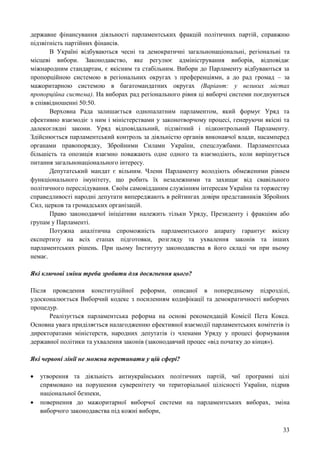 33
державне фінансування діяльності парламентських фракцій політичних партій, справжню
підзвітність партійних фінансів.
В Україні відбуваються чесні та демократичні загальнонаціональні, регіональні та
місцеві вибори. Законодавство, яке регулює адміністрування виборів, відповідає
міжнародним стандартам, є якісним та стабільним. Вибори до Парламенту відбуваються за
пропорційною системою в регіональних округах з преференціями, а до рад громад – за
мажоритарною системою в багатомандатних округах (Варіант: у великих містах
пропорційна система). На виборах рад регіонального рівня ці виборчі системи поєднуються
в співвідношенні 50:50.
Верховна Рада залишається однопалатним парламентом, який формує Уряд та
ефективно взаємодіє з ним і міністерствами у законотворчому процесі, генеруючи якісні та
далекоглядні закони. Уряд відповідальний, підзвітний і підконтрольний Парламенту.
Здійснюється парламентський контроль за діяльністю органів виконавчої влади, насамперед
органами правопорядку, Збройними Силами України, спецслужбами. Парламентська
більшість та опозиція взаємно поважають одне одного та взаємодіють, коли вирішується
питання загальнонаціонального інтересу.
Депутатський мандат є вільним. Члени Парламенту володіють обмеженими рівнем
функціонального імунітету, що робить їх незалежними та захищає від свавільного
політичного переслідування. Своїм самовідданим служінням інтересам України та торжеству
справедливості народні депутати випереджають в рейтингах довіри представників Збройних
Сил, церков та громадських організацій.
Право законодавчої ініціативи належить тільки Уряду, Президенту і фракціям або
групам у Парламенті.
Потужна аналітична спроможність парламентського апарату гарантує якісну
експертизу на всіх етапах підготовки, розгляду та ухвалення законів та інших
парламентських рішень. При цьому Інституту законодавства в його складі чи при ньому
немає.
Які ключові зміни треба зробити для досягнення цього?
Після проведення конституційної реформи, описаної в попередньому підрозділі,
удосконалюється Виборчий кодекс з посиленням кодифікації та демократичності виборчих
процедур.
Реалізується парламентська реформа на основі рекомендацій Комісії Пета Кокса.
Основна увага приділяється налагодженню ефективної взаємодії парламентських комітетів із
директоратами міністерств, народних депутатів із членами Уряду у процесі формування
державної політики та ухвалення законів (законодавчий процес «від початку до кінця»).
Які червоні лінії не можна перетинати у цій сфері?
 утворення та діяльність антиукраїнських політичних партій, чиї програмні цілі
спрямовано на порушення суверенітету чи територіальної цілісності України, підрив
національної безпеки,
 повернення до мажоритарної виборчої системи на парламентських виборах, зміна
виборчого законодавства під кожні вибори,
 