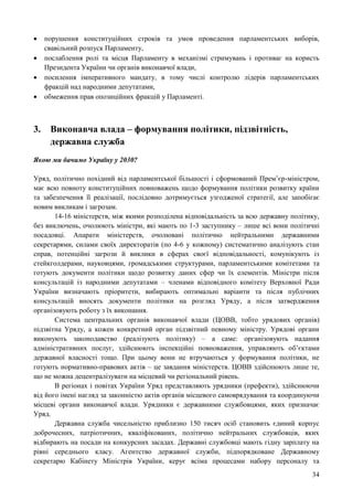 34
 порушення конституційних строків та умов проведення парламентських виборів,
свавільний розпуск Парламенту,
 послаблення ролі та місця Парламенту в механізмі стримувань і противаг на користь
Президента України чи органів виконавчої влади,
 посилення імперативного мандату, в тому числі контролю лідерів парламентських
фракцій над народними депутатами,
 обмеження прав опозиційних фракцій у Парламенті.
3. Виконавча влада – формування політики, підзвітність,
державна служба
Якою ми бачимо Україну у 2030?
Уряд, політично похідний від парламентської більшості і сформований Прем’єр-міністром,
має всю повноту конституційних повноважень щодо формування політики розвитку країни
та забезпечення її реалізації, послідовно дотримується узгодженої стратегії, але запобігає
новим викликам і загрозам.
14-16 міністерств, між якими розподілена відповідальність за всю державну політику,
без виключень, очолюють міністри, які мають по 1-3 заступнику – лише всі вони політичні
посадовці. Апарати міністерств, очолювані політично нейтральними державними
секретарями, силами своїх директоратів (по 4-6 у кожному) систематично аналізують стан
справ, потенційні загрози й виклики в сферах своєї відповідальності, комунікують із
стейкголдерами, науковцями, громадськими структурами, парламентськими комітетами та
готують документи політики щодо розвитку даних сфер чи їх елементів. Міністри після
консультацій із народними депутатами – членами відповідного комітету Верховної Ради
України визначають пріоритети, вибирають оптимальні варіанти та після публічних
консультацій вносять документи політики на розгляд Уряду, а після затвердження
організовують роботу з їх виконання.
Система центральних органів виконавчої влади (ЦОВВ, тобто урядових органів)
підзвітна Уряду, а кожен конкретний орган підзвітний певному міністру. Урядові органи
виконують законодавство (реалізують політику) – а саме: організовують надання
адміністративних послуг, здійснюють інспекційні повноваження, управляють об’єктами
державної власності тощо. При цьому вони не втручаються у формування політики, не
готують нормативно-правових актів – це завдання міністерств. ЦОВВ здійснюють лише те,
що не можна децентралізувати на місцевий чи регіональний рівень.
В регіонах і повітах України Уряд представляють урядники (префекти), здійснюючи
від його імені нагляд за законністю актів органів місцевого самоврядування та координуючи
місцеві органи виконавчої влади. Урядники є державними службовцями, яких призначає
Уряд.
Державна служба чисельністю приблизно 150 тисяч осіб становить єдиний корпус
доброчесних, патріотичних, кваліфікованих, політично нейтральних службовців, яких
відбирають на посади на конкурсних засадах. Державні службовці мають гідну зарплату на
рівні середнього класу. Агентство державної служби, підпорядковане Державному
секретарю Кабінету Міністрів України, керує всіма процесами набору персоналу та
 