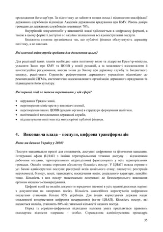 35
проходження його кар’єри. За підготовку до зайняття вищих посад і підвищення кваліфікації
державних службовців відповідає Академія державного врядування при КМУ. Рівень довіри
громадян до державних службовців перевищує 70%.
Внутрішній документообіг у виконавчій владі здійснюється в цифровому форматі, а
також в цьому форматі доступні і є надійно захищеними всі адміністративні послуги.
Бюджетна система організована так, що публічні фінанси обслуговують державну
політику, а не навпаки.
Які ключові зміни треба зробити для досягнення цього?
Для реалізації таких планів необхідно мати політичну волю та лідерство Прем’єр-міністра,
ухвалити Закон про КМУ та ЦОВВ у новій редакції, а за можливості вдосконалити й
конституційне регулювання, внести зміни до Закону про державну службу та Бюджетного
кодексу, реалізувати Стратегію реформування державного управління відповідно до
рекомендацій СІГМА, систематично вдосконалювати організацію державного врядування та
підвищувати його культуру.
Які червоні лінії не можна перетинати у цій сфері?
 керування Урядом зовні,
 перетворення міністерств у виконавчі агенції,
 перетворення інших ЦОВВ (урядові органи) в структури формування політики,
 політизація й вихолощення державної служби,
 підлаштування політики під минулорічні публічні фінанси.
4. Виконавча влада – послуги, цифрова трансформація
Якою ми бачимо Україну у 2030?
Послуги максимально прості для споживачів, доступні цифровими та фізичними каналами.
Інтегровані офіси (ЦНАП з їхніми територіальними точками доступу – віддаленими
робочими місцями, територіальними підрозділами) функціонують у всіх територіальних
громадах. Онлайн можна отримати абсолютну більшість послуг. У ЦНАП можна отримати
усі базові адміністратині послуги: реєстрації актів цивільного стану; паспортні; реєстрація
нерухомості, бізнесу, землі, транспорту; посвідчення водія; соціального характеру, пенсійні
тощо. Більшість з цих послуг максимально делеговані до безпосереднього виконання
органам місцевого самоврядування.
Цифрові копії та онлайн документи юридично значимі в усіх правовідносинах нарівні
з документами на паперових носіях. Кількість самостійних користувачів цифровими
послугами становить більше 85% українців. Для інших користувачів держава надає
можливості використання цифрових посередників (як-от ЦНАП). Кількість послуг, які
надаються онлайн, становить 80% від загальної кількості наданих послуг.
Поряд із сервісно-цифровими підходами належна увага приділяється правовим
стандартам відносин «держава – особа». Справедлива адміністративна процедура
 