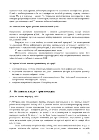 36
застосовується у всіх органах, забезпечується прийняття зважених та неконфліктних рішень.
Кількість адміністративних актів, що оскаржуються в адміністративному порядку, становить
менше 5%, а в судовому – менше 1%. Спеціальне адміністративне законодавство у всіх
секторах зрозуміле громадянам та інвесторам, відповідає вимогам загальної адміністративної
процедури за стандартами ЄС, винятки мінімальні та обґрунтовані.
Які ключові зміни треба зробити для досягнення цього?
Максимально делегувати повноваження з надання адміністративних послуг органам
місцевого самоврядування (ОМС). За державою залишаються функції адміністрування
єдиних та державних реєстрів, фахового адміністративного контролю за повноваженнями,
що делеговані ОМС.
Регулярно переглядати адмінпослуги щодо можливої дерегуляції (аж до скасування)
чи спрощення. Перед цифровізацією спочатку напрацьовувати оптимальну «архітектуру»
(організацію та методологію надання) послуги, її доступність для усіх категорій громадян.
Створити дієві інституції захисту персональних даних.
Переглянути спеціальне адміністративно-процедурне законодавство щодо його
відповідності загальній адміністративній процедурі (ЗАП). Організувати ефективне навчання
усіх публічних службовців стандартам ЗАП.
Які червоні лінії не можна перетинати у цій сфері?
 порушення права особи на приватність заради високого рівня цифровізації країни,
 недостатня захищеність персональних даних, державних реєстрів, відставання розвитку
безпеки від надання цифрових послуг,
 застосування цифрових технологій для неправомірного збору інформації про громадян та
використання проти громадян і бізнесу,
 цифрова дискримінація окремих категорій громадян.
5. Виконавча влада – правопорядок
Якою ми бачимо Україну у 2030?
У 2030 році люди почуваються в безпеці, незалежно від того, вони у себе вдома, в іншому
районі міста чи просто в іншому місті. Адже вони знають, що система правопорядку працює,
і хоча поодинокі злочини трапляються (адже злочинність як соціальне явище неможливо
викорінити), все одно – покарання для тих, хто вчиняє злочини, настає невідворотно. Тож
вони не боятимуться звертатись до поліції та не вдаватимуться до неправових методів
вирішення проблем, бо вірять у те, що їхня справа важлива й вона буде розглянута та
розслідувана. Кожному доступні об’єктивні дані про злочинність, візуалізовані у формі
мапи, якою можна користуватися при плануванні подорожей, купівлі житла, виборі місця
роботи тощо.
Якщо особа стане потерпілою від злочину, вона може захистити свої права в суді та
отримає допомогу від держави, адже система розслідування орієнтована на потреби
 