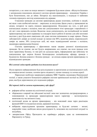37
потерпілого, а не лише на пошук винного і покарання будь-якою ціною. «Відчуття безпеки»
є центральним показником діяльності системи органів правопорядку – відповідно Україна є
бути безпечнішою, ніж до війни. Потерпілі від насильницьких, а подекуди й майнових
злочинів отримують миттєву компенсацію від держави.
Ставлення громадян до системи правопорядку радше позитивне, особливо в людей,
які мали з нею особистий контакт – звертались за послугами, брали участь у провадженні як
свідки, потерпілі чи навіть вчиняли правопорушення. Незалежно від того, в якій ролі
контактувала людина з поліцією, вона має усвідомлювати чіткі процедури і передбачати ті
дії, які з нею проводить поліція. Водночас люди усвідомлюють, що поліцейський чи інший
правоохоронець має свого керівника та стандарти якості роботи й матиме для себе негативні
наслідки у разі будь-яких свавільних дій, адже система оцінювання та скарг працює. Рівень
«абстрактної» довіри до поліції складає не менше ніж 80%; водночас рівень «персональної»
довіри не нижче 30% (стосується осіб, які мали індивідуальний контакт з поліцією,
насамперед кримінальним блоком).
Система правопорядку є ефективною також завдяки допомозі відповідальних
громадян. Це не означає, що всі будуть викривачами, але означає, що коли громада хоче
мати гарантовану безпеку, то такі речі як сусідська варта, інформування про небезпеку чи
повідомлення про загрози безпеці безпосередньо поліцейському офіцеру громади є
буденністю. Безпека кожного і безпека громади – це спільна справа органів правопорядку та
відповідальних громадян.
Які ключові зміни треба зробити для досягнення цього?
Після перемоги найважливішим буде розслідування та притягнення до відповідальності осіб,
які вчиняли воєнні злочини, злочини проти людяності, злочин геноциду та злочин агресії.
Паралельно необхідно завершувати реформу МВС України, насамперед Національної
поліції, а також ухвалити Концепцією реформи системи кримінальної юстиції на 2022-2030
роки, яка буде дороговказом усіх подальших реформ.
Які червоні лінії не можна перетинати у цій сфері?
 реформи ad hoc залежно від політичної ситуації,
 збереження в мирний час військової юстиції: вона має залишатись екстраординарною, а
повноваження та процедури правоохоронців такого характеру – застосовуватись
винятково під час воєнного стану,
 політичний вплив на органи правопорядку – він можливий лише через реалізацію
функцій КМУ й стосуватися питань державної політики,
 вибіркове переслідування органами правопорядку за будь-які злочини – воєнні,
корупційні тощо; необхідно якісно розслідувати їх, незалежно від політичної ситуації та
вподобань,
 використання Офісу Президента як «драйверу» реформ, адже це повноваження
Парламенту та Уряду.
 