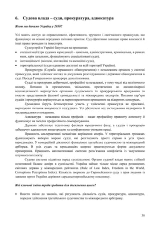 38
6. Судова влада – суди, прокуратура, адвокатура
Якою ми бачимо Україну у 2030?
Усі мають доступ до справедливого, ефективного, зручного і своєчасного правосуддя, що
функціонує на основі передових світових практик. Суд ефективно захищає право власності й
інші права громадян та інвесторів.
Судоустрій в Україні базується на принципах
 спеціалізації (три судових юрисдикції – цивільна, адміністративна, кримінальна, в рамках
яких, крім загальних, функціонують спеціалізовані суди),
 інстанційності (місцеві, апеляційні та касаційні суди),
 територіальності (суди однаково доступні на всій території України).
Прокуратура (Служба державного обвинувачення) є незалежним органом у системі
правосуддя, який здійснює нагляд за досудовим розслідуванням і державне обвинувачення в
суді. Посада Генерального прокурора деполітизована.
Судді та прокурори доброчесні, професійні та незалежні, у тому числі від політичного
впливу. Питання їх призначення, звільнення, притягнення до дисциплінарної
відповідальності вирішується органами суддівського та прокурорського врядування за
участю представників фахової громадськості та міжнародних експертів. Питання кар’єри
суддів і прокурорів вирішуються за меритократичним принципом на відкритих конкурсах.
Громадяни беруть безпосередню участь у здійсненні правосуддя як присяжні,
вирішуючи питання винуватості підсудного. Усі убезпечені від застосування надмірного й
несправедливого покарання.
Адвокатура – незалежна вільна професія – надає професійну правничу допомогу й
функціонує на засадах професійного самоврядування.
Держава забезпечує підготовку фахівців юридичного фаху, а суддів і прокурорів
забезпечує адекватною винагородою та комфортними умовами праці.
Працюють альтернативні механізми вирішення спорів. У територіальних громадах
функціонують виборні мирові судді, які розглядають прості справи в усіх трьох
юрисдикціях. У комерційній діяльності функціонує третейське судочинство та міжнародний
арбітраж. В усіх судах та юрисдикціях широко практикуються форми досудового
примирення. Працюють автоматизовані системи розв’язання конфліктів із залученням
штучного інтелекту.
Судова система підзвітна перед суспільством. Органи судової влади мають стійкий
позитивний баланс довіри в суспільстві. Україна займає чільне місце серед розвинених
світових держав у міжнародних рейтингах (Rule of Law Index, Freedom in the World,
Corruptions Perceptions Index). Кількість звернень до Європейського суду з прав людини із
заявами проти України дорівнює середньоєвропейському показнику.
Які ключові зміни треба зробити для досягнення цього?
 Внести зміни до законів, які регулюють діяльність судів, прокуратури, адвокатури,
порядок здійснення третейського судочинства та міжнародного арбітражу.
 