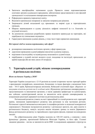 39
 Закінчити кваліфікаційне оцінювання суддів. Провести повне перезавантаження
ключових органів суддівського врядування, забезпечивши представництво в них фаховій
громадськості та незалежним міжнародним експертам.
 Реформувати правничу (юридичну) освіту.
 Відновити кримінальне покарання за завідомо неправосудне рішення.
 Запровадити дієвий незалежний суд присяжних та мирові суди в територіальних
громадах.
 Широко впроваджувати в судову діяльність цифрові технології (в т.ч. блокчейн та
штучний інтелект).
 За допомогою спеціально розроблених правил відновити правосуддя на територіях, які
перебували під тимчасовою окупацією.
 Гарантувати виконання судових рішень, у тому числі через приватних виконавців.
Які червоні лінії не можна перетинати у цій сфері?
 розширення повноважень політичних органів у сфері правосуддя,
 доручення проведення судової реформи виключно судовому корпусу,
 втручання в інституційну та індивідуальну незалежність судової влади,
 перебування у судовій системі жодного судді, посадовця чи інституції, прихильних до
країни-агресора або які явно діяли в її інтересах.
7. Територіальний устрій, місцеве самоврядування
й регіональна політика
Якою ми бачимо Україну у 2030?
Територія України складається з 12-15 регіонів на основі історичних частин території країни
з врахуванням географічних, економічних, безпекових та інших факторів у визначенні їхніх
меж – 10-13 країв, Кримськотатарська автономія, Київський столичний округ. (Варіант: не
вказувати кількість регіонів та їх особливі види.) Функціонує регіональне самоврядування з
представницьким та виконавчим органами, а також державна префектура чи адміністрація,
яка здійснює адміністративний нагляд за законністю актів органів самоврядування та
координацію реалізації державної політики на регіональному рівні.
Регіональний розвиток ставить на меті гармонійний та сталий розвиток всіх територій
країни, зменшення нерівномірності розвитку між регіонами та між частинами регіонів.
Регіональні стратегії визначаються виходячи зі специфіки регіонів та відносної конкурентної
спроможності. Основним інструментом розвитку є регіональні проєкти, які, крім коштів із
регіонального бюджету, можуть залучати внески місцевих громад та кошти Державного
фонду регіонального розвитку та європейських структурних фондів, отримані на конкурсних
засадах.
На субрегіональному рівні Україна поділена на 120-125 повітів, у кожному з яких
функціонує урядник, призначений Кабінетом Міністрів України, та його офіс. Головні
завдання урядника – нагляд за законністю актів ОМС та координація державних структур на
 