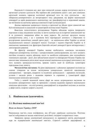 4
Взаємодія й зіткнення цих двох груп цінностей складає осердя політичного життя в
організації сучасних суспільств. Від переваги або домінування однієї з цих двох ціннісних
орієнтацій залежить характер політичної організації того чи того суспільства – від
ліберально-демократичного до авторитарного типу урядування, від форми національної
демократії до країн радикального націоналізму, що трансформується в агресивний нацизм,
що ми бачимо на наочному прикладі новітньої історії путінської росії.
Дилема вирішення адекватного підходу в орієнтації на обидві групи цінностей має
бути визначальною в соціальній та гуманітарній політиці нової України.
Внаслідок геополітичного розташування України військова загроза імперського
втручання в нашу внутрішню політику та життя залишається на історично невизначений час
й за успішного завершення війни на нашу користь. Як сьогодні зрозуміло всьому
демократичному світу, і це є основною його партнерської допомоги з озброєнням та
розгортанням економічних санкцій проти росії, – це національна війна України за світові
(наднаціональні) цінності демократії взагалі. Сьогодні і надовго боротьба України за її
національне виживання стає фронтіром боротьби світової демократії проти автократичних і
диктаторських режимів.
Як фронтір демократії Україна матиме необхідність одночасно поєднувати
ліберально-демократичну політику з централізованим адмініструванням, від чого залежить
постійна готовність надати військову відсіч та запобігати агресивним діям потенційного
зовнішнього агресора – росії. Для забезпечення власної та міжнародної безпеки Україна має
наполегливо зміцнювати світоглядні засади власної національно-культурної ідентичності, від
чого залежить громадсько-політична, правова єдність нації як необхідна гуманітарна
передумова стану захисту.
Методологічна настанова: На рівні формування і здійснення державної політики це
означає створення на основі застосування універсальних цінностей максимально
демократичних – прозорих, відкритих та підзвітних громадськості – державних інституцій,
установ і закладів разом з наданням переваги та сприянню у гуманітарній сфері
національним ціннісним орієнтаціям.
Тобто у кожній зазначеній нижче сфері ми маємо дотримуватися настанови на
поєднання демократичних норм та принципів з певним наданням переваги національним
ціннісним орієнтаціям – від візії розвитку демографічної та міграційної політики до політик
у сфері освіти, охорони здоров’я, екології.
2. Національна ідентичність
2.1. Політика національної пам’яті
Якою ми бачимо Україну у 2030?
Національна пам’ять стала платформою, яка об’єднує українське суспільство. Політика
пам’яті побудована на засадах міжетнічної, релігійної, гендерної толерантності тощо.
Завершено процес декомунізації громадського та державного життя, реалізований
курс на «суверенізацію національної пам’яті». Стратегії глибокої дерусифікації та
 