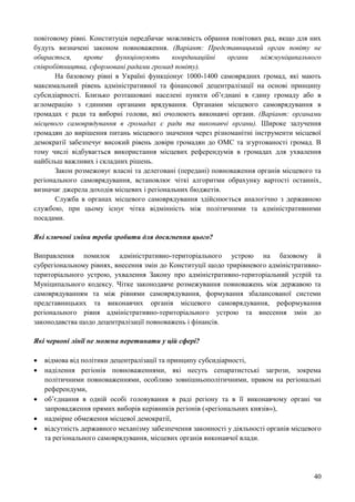 40
повітовому рівні. Конституція передбачає можливість обрання повітових рад, якщо для них
будуть визначені законом повноваження. (Варіант: Представницький орган повіту не
обирається, проте функціонують координаційні органи міжмуніципального
співробітництва, сформовані радами громад повіту).
На базовому рівні в Україні функціонує 1000-1400 самоврядних громад, які мають
максимальний рівень адміністративної та фінансової децентралізації на основі принципу
субсидіарності. Близько розташовані населені пункти об’єднані в єдину громаду або в
агломерацію з єдиними органами врядування. Органами місцевого самоврядування в
громадах є ради та виборні голови, які очолюють виконавчі органи. (Варіант: органами
місцевого самоврядування в громадах є ради та виконавчі органи). Широке залучення
громадян до вирішення питань місцевого значення через різноманітні інструменти місцевої
демократії забезпечує високий рівень довіри громадян до ОМС та згуртованості громад. В
тому числі відбувається використання місцевих референдумів в громадах для ухвалення
найбільш важливих і складних рішень.
Закон розмежовує власні та делеговані (передані) повноваження органів місцевого та
регіонального самоврядування, встановлює чіткі алгоритми обрахунку вартості останніх,
визначає джерела доходів місцевих і регіональних бюджетів.
Служба в органах місцевого самоврядування здійснюється аналогічно з державною
службою, при цьому існує чітка відмінність між політичними та адміністративними
посадами.
Які ключові зміни треба зробити для досягнення цього?
Виправлення помилок адміністративно-територіального устрою на базовому й
субрегіональному рівнях, внесення змін до Конституції щодо трирівневого адміністративно-
територіального устрою, ухвалення Закону про адміністративно-територіальний устрій та
Муніципального кодексу. Чітке законодавче розмежування повноважень між державою та
самоврядуванням та між рівнями самоврядування, формування збалансованої системи
представницьких та виконавчих органів місцевого самоврядування, реформування
регіонального рівня адміністративно-територіального устрою та внесення змін до
законодавства щодо децентралізації повноважень і фінансів.
Які червоні лінії не можна перетинати у цій сфері?
 відмова від політики децентралізації та принципу субсидіарності,
 наділення регіонів повноваженнями, які несуть сепаратистські загрози, зокрема
політичними повноваженнями, особливо зовнішньополітичними, правом на регіональні
референдуми,
 об’єднання в одній особі головування в раді регіону та в її виконавчому органі чи
запровадження прямих виборів керівників регіонів («регіональних князів»),
 надмірне обмеження місцевої демократії,
 відсутність державного механізму забезпечення законності у діяльності органів місцевого
та регіонального самоврядування, місцевих органів виконавчої влади.
 