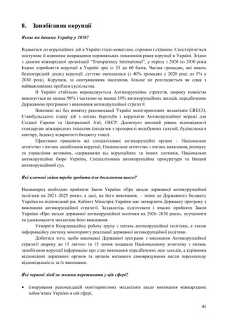 41
8. Запобігання корупції
Якою ми бачимо Україну у 2030?
Вдаватися до корупційних дій в Україні стало невигідно, соромно і страшно. Спостерігається
поступове й невпинне покращення порівняльних показників рівня корупції в Україні. Згідно
з даними міжнародної організації “Transparency International”, у період з 2020 по 2030 роки
Індекс сприйняття корупції в Україні зріс із 33 до 60 балів. Частка громадян, які мають
безпосередній досвід корупції, суттєво зменшилася (з 40% громадян у 2020 році до 5% у
2030 році). Корупція, за опитуваннями населення, більше не розглядається як одна з
найважливіших проблем суспільства.
В Україні стабільно впроваджується Антикорупційна стратегія, щороку повністю
виконується не менше 90% і частково не менше 10% антикорупційних заходів, передбачених
Державною програмою з виконання антикорупційної стратегії.
Виконані всі без винятку рекомендації Україні моніторингових механізмів GRECO,
Стамбульського плану дій з питань боротьби з корупцією Антикорупційної мережі для
Східної Європи та Центральної Азії, ОЕСР. Досягнуто високий рівень відповідності
стандартам міжнародних ініціатив (ініціатив з прозорості видобувних галузей, будівельного
сектору, Індексу відкритості бюджету тощо).
Ефективно працюють всі спеціалізовані антикорупційні органи – Національне
агентство з питань запобігання корупції, Національне агентство з питань виявлення, розшуку
та управління активами, одержаними від корупційних та інших злочинів, Національне
антикорупційне бюро України, Спеціалізована антикорупційна прокуратура та Вищий
антикорупційний суд.
Які ключові зміни треба зробити для досягнення цього?
Насамперед необхідно прийняти Закон України «Про засади державної антикорупційної
політики на 2021–2025 роки», а далі, на його виконання, – зміни до Державного бюджету
України на відповідний рік. Кабінет Міністрів України має затвердити Державну програму з
виконання антикорупційної стратегії. Заздалегідь підготувати і вчасно прийняти Закон
України «Про засади державної антикорупційної політики на 2026–2030 роки», осучаснити
та удосконалити механізми його виконання.
Утворити Координаційну робочу групу з питань антикорупційної політики, а також
інформаційну систему моніторингу реалізації державної антикорупційної політики.
Добитися того, щоби виконавці Державної програми з виконання Антикорупційної
стратегії щороку до 15 лютого та 15 липня подавали Національному агентству з питань
запобігання корупції інформацію про стан виконання передбачених нею заходів, а керівники
відповідних державних органів та органів місцевого самоврядування несли персональну
відповідальність за їх виконання.
Які червоні лінії не можна перетинати у цій сфері?
 ігнорування рекомендацій моніторингових механізмів щодо виконання міжнародних
зобов’язань України в цій сфері,
 
