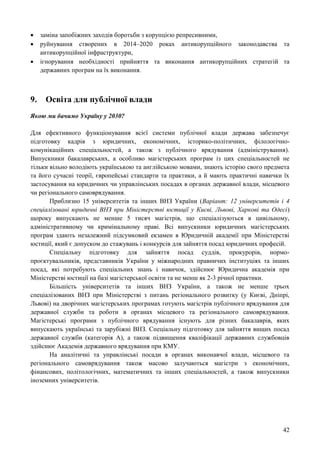 42
 заміна запобіжних заходів боротьби з корупцією репресивними,
 руйнування створених в 2014–2020 роках антикорупційного законодавства та
антикорупційної інфраструктури,
 ігнорування необхідності прийняття та виконання антикорупційних стратегій та
державних програм на їх виконання.
9. Освіта для публічної влади
Якою ми бачимо Україну у 2030?
Для ефективного функціонування всієї системи публічної влади держава забезпечує
підготовку кадрів з юридичних, економічних, історико-політичних, філологічно-
комунікаційних спеціальностей, а також з публічного врядування (адміністрування).
Випускники бакалаврських, а особливо магістерських програм із цих спеціальностей не
тільки вільно володіють українською та англійською мовами, знають історію свого предмета
та його сучасні теорії, європейські стандарти та практики, а й мають практичні навички їх
застосування на юридичних чи управлінських посадах в органах державної влади, місцевого
чи регіонального самоврядування.
Приблизно 15 університетів та інших ВНЗ України (Варіант: 12 університетів і 4
спеціалізовані юридичні ВНЗ при Міністерстві юстиції у Києві, Львові, Харкові та Одесі)
щороку випускають не менше 5 тисяч магістрів, що спеціалізуються в цивільному,
адміністративному чи кримінальному праві. Всі випускники юридичних магістерських
програм здають незалежний підсумковий екзамен в Юридичній академії при Міністерстві
юстиції, який є допуском до стажувань і конкурсів для зайняття посад юридичних професій.
Спеціальну підготовку для зайняття посад суддів, прокурорів, нормо-
проєктувальників, представників України у міжнародних правничих інституціях та інших
посад, які потребують спеціальних знань і навичок, здійснює Юридична академія при
Міністерстві юстиції на базі магістерської освіти та не менш як 2-3 річної практики.
Більшість університетів та інших ВНЗ України, а також не менше трьох
спеціалізованих ВНЗ при Міністерстві з питань регіонального розвитку (у Києві, Дніпрі,
Львові) на дворічних магістерських програмах готують магістрів публічного врядування для
державної служби та роботи в органах місцевого та регіонального самоврядування.
Магістерські програми з публічного врядування існують для різних бакалаврів, яких
випускають українські та зарубіжні ВНЗ. Спеціальну підготовку для зайняття вищих посад
державної служби (категорія А), а також підвищення кваліфікації державних службовців
здійснює Академія державного врядування при КМУ.
На аналітичні та управлінські посади в органах виконавчої влади, місцевого та
регіонального самоврядування також масово залучаються магістри з економічних,
фінансових, політологічних, математичних та інших спеціальностей, а також випускники
іноземних університетів.
 