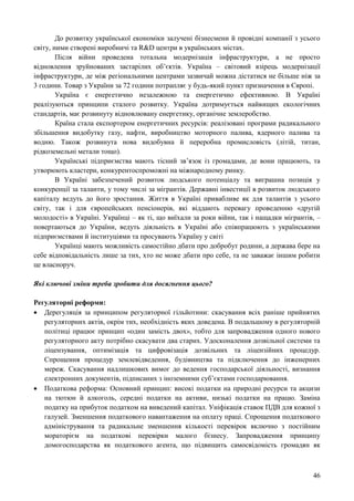 46
До розвитку української економіки залучені бізнесмени й провідні компанії з усього
світу, ними створені виробничі та R&D центри в українських містах.
Після війни проведена тотальна модернізація інфраструктури, а не просто
відновлення зруйнованих застарілих об’єктів. Україна – світовий взірець модернізації
інфраструктури, де між регіональними центрами зазвичай можна дістатися не більше ніж за
3 години. Товар з України за 72 години потрапляє у будь-який пункт призначення в Європі.
Україна є енергетично незалежною та енергетично ефективною. В Україні
реалізуються принципи сталого розвитку. Україна дотримується найвищих екологічних
стандартів, має розвинуту відновлювану енергетику, органічне землеробство.
Країна стала експортером енергетичних ресурсів: реалізовані програми радикального
збільшення видобутку газу, нафти, виробництво моторного палива, ядерного палива та
водню. Також розвинута нова видобувна й переробна промисловість (літій, титан,
рідкоземельні метали тощо).
Українські підприємства мають тісний зв’язок із громадами, де вони працюють, та
утворюють кластери, конкурентоспроможні на міжнародному ринку.
В Україні забезпечений розвиток людського потенціалу та виграшна позиція у
конкуренції за таланти, у тому числі за мігрантів. Державні інвестиції в розвиток людського
капіталу ведуть до його зростання. Життя в Україні привабливе як для талантів з усього
світу, так і для європейських пенсіонерів, які віддають перевагу проведенню «другій
молодості» в Україні. Українці – як ті, що виїхали за роки війни, так і нащадки мігрантів, –
повертаються до України, ведуть діяльність в Україні або співпрацюють з українськими
підприємствами й інституціями та просувають Україну у світі
Українці мають можливість самостійно дбати про добробут родини, а держава бере на
себе відповідальність лише за тих, хто не може дбати про себе, та не заважає іншим робити
це власноруч.
Які ключові зміни треба зробити для досягнення цього?
Регуляторні реформи:
 Дерегуляція за принципом регуляторної гільйотини: скасування всіх раніше прийнятих
регуляторних актів, окрім тих, необхідність яких доведена. В подальшому в регуляторній
політиці працює принцип «один замість двох», тобто для запровадження одного нового
регуляторного акту потрібно скасувати два старих. Удосконалення дозвільної системи та
ліцензування, оптимізація та цифровізація дозвільних та ліцензійних процедур.
Спрощення процедур землевідведення, будівництва та підключення до інженерних
мереж. Скасування надлишкових вимог до ведення господарської діяльності, визнання
електронних документів, підписаних з іноземними суб’єктами господарювання.
 Податкова реформа: Основний принцип: високі податки на природні ресурси та акцизи
на тютюн й алкоголь, середні податки на активи, низькі податки на працю. Заміна
податку на прибуток податком на виведений капітал. Уніфікація ставок ПДВ для кожної з
галузей. Зменшення податкового навантаження на оплату праці. Спрощення податкового
адміністрування та радикальне зменшення кількості перевірок включно з постійним
мораторієм на податкові перевірки малого бізнесу. Запровадження принципу
домогосподарства як податкового агента, що підвищить самосвідомість громадян як
 