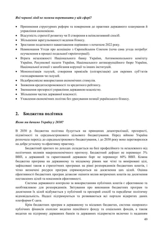 49
Які червоні лінії не можна перетинати у цій сфері?
 Припинення структурних реформ та повернення до практики державного планування й
управління економікою.
 Відсутність стратегії розвитку чи її створення в неінклюзивний спосіб.
 Збільшення зарегульованості ведення бізнесу.
 Зростання податкового навантаження порівняно з початком 2022 року.
 Невиконання Угоди про асоціацію з Європейським Союзом (хоча сама угода потребує
осучаснення в процесі подальшої євроінтеграції).
 Втрата незалежності Національного банку України, Антимонопольного комітету
України, Рахункової палати України, Національного антикорупційного бюро України,
Національної агенції з запобігання корупції та інших інституцій.
 Монополізація галузей, створення привілеїв (олігархізація) для окремих суб’єктів
господарювання чи галузей.
 Недобросовісне використання економічних стимулів.
 Зниження кредитоспроможності та кредитного рейтингу.
 Зменшення прозорості управління державною власністю.
 Збільшення частки державної власності.
 Ухвалення економічних політик без урахування позиції українського бізнесу.
2. Бюджетна політика
Якою ми бачимо Україну у 2030?
В 2030 р. бюджетна політика будується на принципах децентралізації, прозорості,
підзвітності та середньострокового цільового бюджетування. Перед війною Україна
розпочала перехід до середньострокового бюджетування, і до 2030 року воно перетворилося
на добре усталену та ефективну практику.
Бюджетний прогноз по доходах складається на базі професійного та незалежного від
політичних впливів макроекономічного прогнозу. Бюджетний дефіцит не перевищує 3%
ВВП, а державний та гарантований державою борг не перевищує 60% ВВП. Кожна
бюджетна програма на державному та місцевому рівнях має чіткі та вимірювані цілі,
зафіксовані також в стратегічних програмах на рівні розпорядників бюджетних коштів, і
чітко визначені ресурси програм спрямовуються на досягнення цих цілей. Оцінка
ефективності бюджетних програм дозволяє оцінити вплив витрачених коштів на досягнення
поставлених цілей та показників ефективності.
Система державного контролю за використанням публічних коштів є ефективною та
необтяжливою для розпорядників. Звітування про виконання бюджетних програм та
досягнення їх цілей відбувається у публічний та прозорий спосіб та передбачає політичну
відповідальність. Надалі підтримуються та розвиваються всі портали відкритих даних
платформи Є-дата.
Крім бюджетних програм в державному та місцевих бюджетах, система «широких»
публічних фінансів охоплює видатки пенсійного фонду та соціальних фондів, а також
видатки на підтримку державних банків та державних підприємств включно із наданням
 